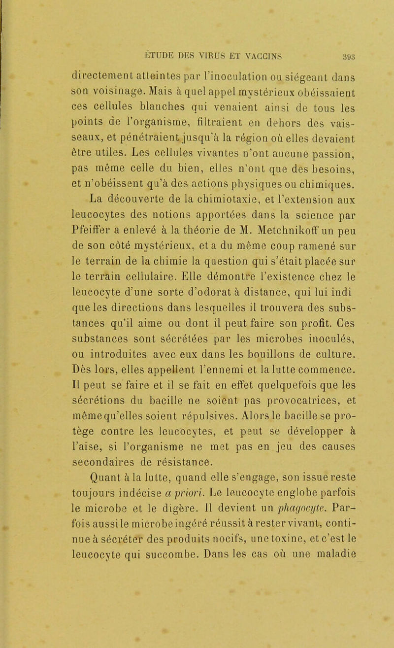 directement atteinles par I’inoculation ou siegeaiil dans son voisinage. Mais ci quel appel myslerieux ob^issaient ces cellules blanches qui venaient ainsi de tons les points de I’organisme, filtraient en dehors des vais- seaux, et penetraient jusqu’a la rdgion oil elles devaient elre utiles. Les cellules vivanles n’ont aucune passion, pas meme celle du bien, elles n’ont que des besoins, et n’obeissent qu’a des actions physiques ou chimiques. La decouverte de la chimiotaxie, et I’extension aux leucocytes des notions apportdes dans la science par Pfeiffer a enleve k la thdorie de M. Metchnikoff un peu de son cote mysterieux, eta du meme coup ramend sur le terrain de la cbimie la question qui s’etait placde sur le terrain cellulaire. Elle ddmontre I’exislence chez le leucocyte d’une sorte d’odorata distance, qui lui indi que les directions dans lesquelles il trouvera des subs- tances qu’il aime ou dont il peut faire son profit. Ces substances sont secretees par les microbes inocules, ou introduites avec eux dans les bouillons de culture. Des lors, elles appellent I’ennemi et la lutte commence. Il peut se faire et il se fait en effet quelquefois que les sdcretions du bacille ne soient pas provocalrices, et memequ’elles soient repulsives. Alors le bacille se pro- tege contre les leucocytes, et peut se ddvelopper k raise, si Torganisme ne met pas en jeu des causes secondaires de resistance. Quant il la lulte, quand elle s’engage, son issue reste toujours inddeise a priori. Le leucocyte englobe parfois le microbe et le digere. 11 devient un phagocyte. Par- fois aussile microbeingdrd rdussit k restervivant, conti- nue k sderdter des produits nocifs, une toxine, et e’est le leucocyte qui succombe. Dans les cas ou une maladie