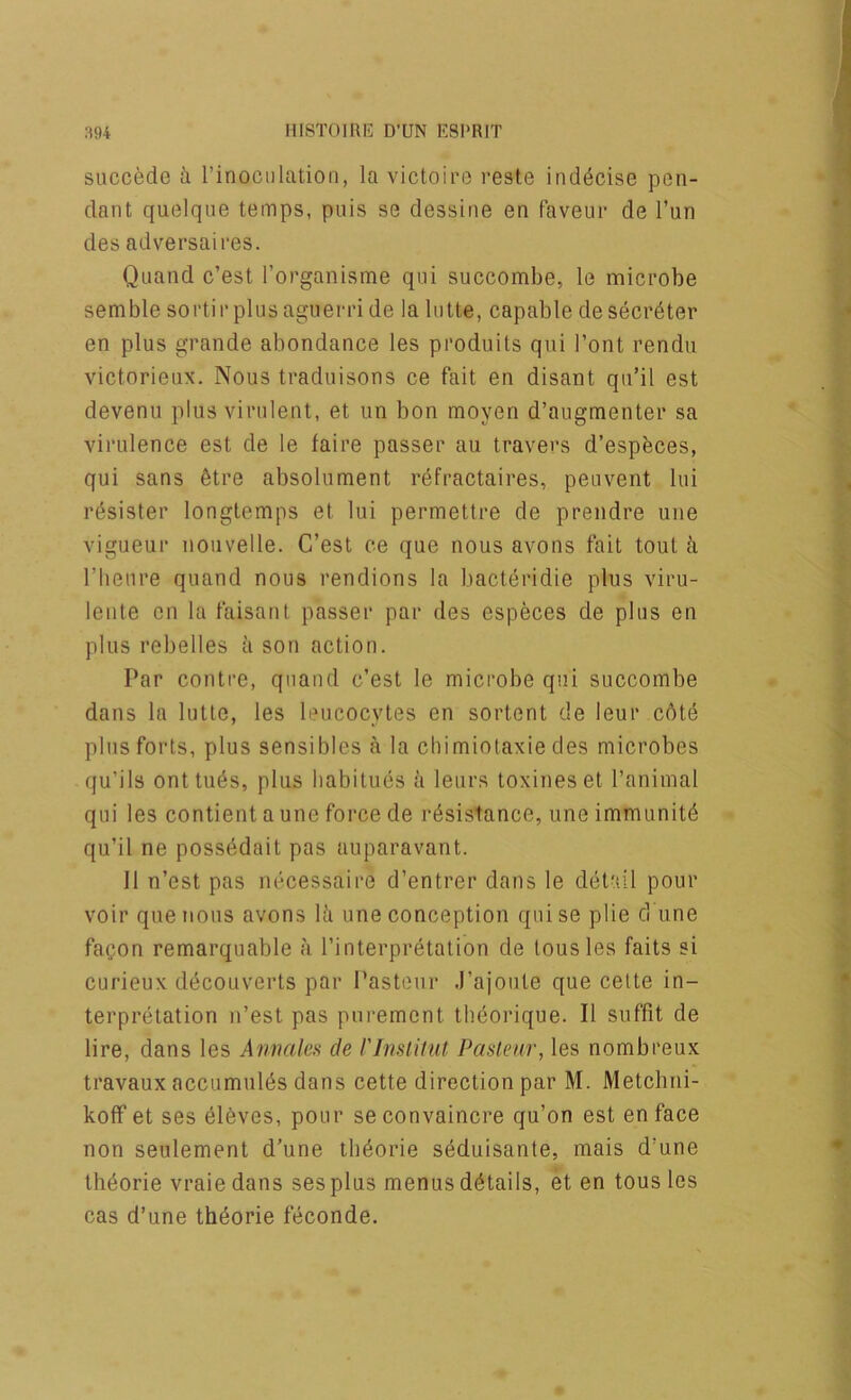 succede i I’inociilation, la victoiro reste ind^cise pon- dant quelqiie temps, puis se dessine en faveur de Tun des adversaires. Quand c’est rorganisme qui succombe, le microbe semble sortirplusaguerride la liilte, capable desecr^ter en plus grande abondance les produits qui I’ont rendu victorieux. Nous traduisons ce fait en disant qu’il est devenu plus virulent, et un bon moyen d’augmenter sa virulence est de le faire passer au travers d’espfeces, qui sans 6tre absolument r^fractaires, peuvent lui r6sister longlemps et lui permetlre de prendre une vigueur nouvelle. C’est ce que nous avons fait tout ii riieure quand nous rendions la bacteridie plus viru- lente cn la faisaiil passer par des especes de plus en plus rebelles ii son action. Par contre, quand c’est le microbe qui succombe dans la lutte, les leucocytes en sortent de leur cote plus forts, plus sensibles a la cbimiotaxie des microbes (ju’ils onttu^s, plus habitues a leurs toxineset I’animal qui les contient a une force de resistance, une immunite qu’il ne possedait pas auparavant. 11 n’est pas necessaire d’entrer dans le delail pour voir que nous avons lii une conception qui se plie cl une facon remarquable a I’interpretation de tousles faits si curieux decouverts par Pasteur .Pajoute que cette in- terpretation n’est pas pnrement tbeorique. II siiffit de lire, dans les Annales de rinslitut Paslenr, les nombreux travaux accumuies dans cette direction par M. Metclini- koff et ses eleves, pour seconvaincre qu’on est en face non seulement d’une tb^orie s6duisante, mais d'une th6orie vraie dans ses plus menus details, et en tons les cas d’une th^orie feconde.