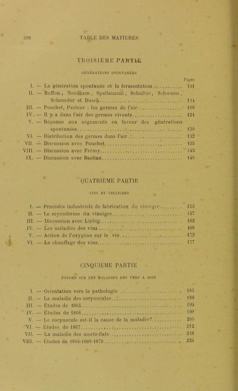 TUOISIEME PAHTiE GE.NEKATIOSS SPONTANEES Pages I. — La generation spontan6e et la fermentation Ill II. — BufTon , Needham, Spallanzani, Schultze, Schwann, Schroeder et Dusch 114 III. — Pouchet, Pasteur : les germes de I’air 119 IV. — 11 y a dans Pair des germes vivants 124 V. — Reponse aux arguments en faveur des gdn(?rations spontanees 130 VI. — Distribution des germes dans Pair 132 VII. — Discussion avec Pouchet 135 VIII. — Discussion avec Frcmy ' 143 IX. — Discussion avec Baslian 146 OUATUIEME PARTIE \l.SS ET VI.NAIGUES I. — ProcOdes industrials de fabrication dii vinnigre 153 II. — I.e iiiycoderine du vinaigre 157 III. — Discussion avec Liebig 162 IVL — Les maladies des vins 168 V. — Action de PoxygOne sur le vin 172 VI. — Le chautfage ties vins 177 CL\QU1E.\IE PARTIE ETUDES suit LES MALADIES DES VERS A SOIE I. — Orientation vers la pathologie.. • 183 II. — La maladie des corpuscule.s 188 III. — Etudes de 1865 ... 194 IV. — Etudes de 1866 199 V. — Le corpuscule est-il la cause de la maladie? 205 VI. — Etudes de 1867.. 212 VII. — La maladie des morts-flats 218 VIll. — Etudes de 1868-1869-1870 224