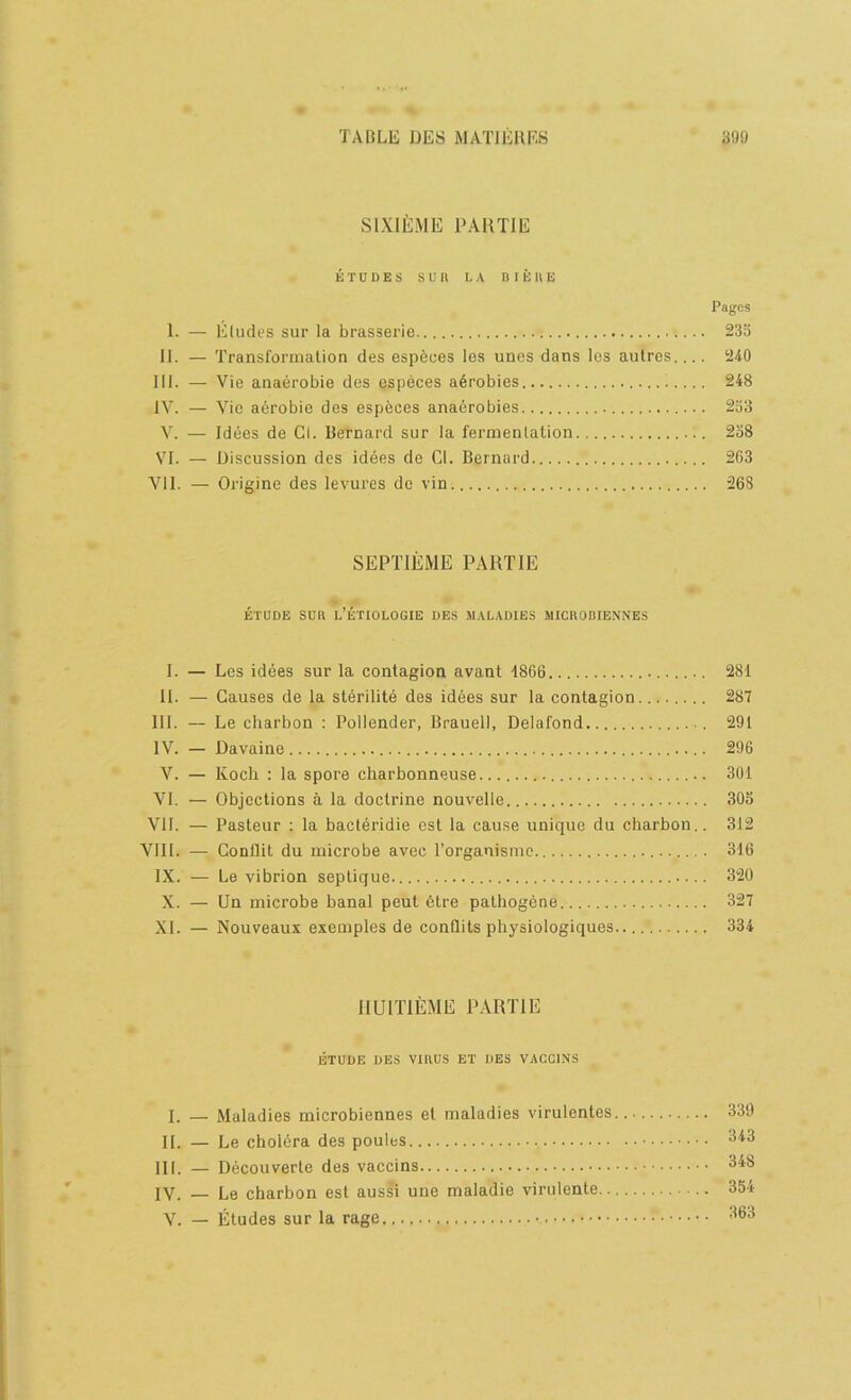 SlXIEiME I'AUTIE ETUDES sun I. A B I E 11 E Pages 1. — Eludes sur la brasserie.. 23o II. — Transformation des espfeues les unes dans les aulres 240 III. — Vie anaerobie des especes a6robies 248 IV. — Vic a6robie des especes anaerobies 233 V. — Idees de Cl. Bernard sur la fermentation 238 VI. — Discussion des idees de Cl. Bernard 263 VII. — Origine des levures dc vin 268 SEPTIEME PART IE ETUDE sun l’ETIOLOGIE des maladies MICnOBIENNES I. — Les idees sur la contagion avant 1866 281 t 11. — Causes de la sterilite des idees sur la contagion........ 287 III. — Le charbon : Pollender, Brauell, Delafond 291 IV. — Davaine 296 V. — Koch : la spore charbonneuse 301 VI. — Objections a la doctrine nouvelle 305 VII. — Pasteur ; la bacteridie est la cause unique du charbon.. 312 VIII. — Gonflit du microbe avec I’organismc 316 IX. — Le vibrion septique. 320 X. — Un microbe banal peut 6tre pathogene 327 XI. — Nouveaux exemples de conQits physiologiques 334 JIUITIEME PARTIE ETUDE DES Vinus ET DES VACCINS I. — Maladies microbiennes et maladies virulentes 339 ^ II. — Le cholOra des poules ^'^3 III. — Decouverte des vaccins 348 ' IV. — Le ebarbon est aussi une maladie virulente 354 V. — Etudes sur la rage 363