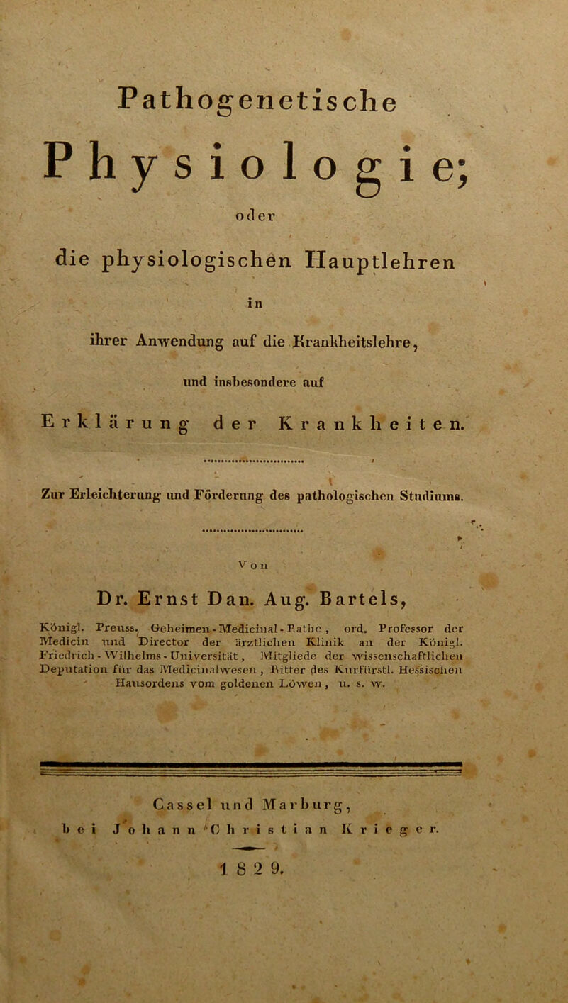 Pathogenetische Physiologic; ocler / die physiologischen Hauptlehren in ihrer Anwendung auf die Krankheitslehre, und insliesondere auf Erklarung der Kranklieiten. I Ziir Erleichterung und Fdrderung des pathologischcn Stndluma. V o 11 Dr. Ernst Dan. Aug. Bartels, Kiiiiigl. Preiiss. Geheiraen-Medicinal-Eatlie , ord. Professor der Medicin mid Director der arztlicheii Klinik an der Kdnigl. Friedrich - Wilhelms - UiiiversitUt, IVIitgliede der wissenschaftlichea Deputation fiir das Mediciiialwescn, Bitter des Kmfiirstl. Hessisciien ' Hausordens vora goldeiien LOwen, n. s. w. Ca s s el und Marburg, 1j e i J 0 h a n n ^'C h r i s t i a n K r i e g e r.