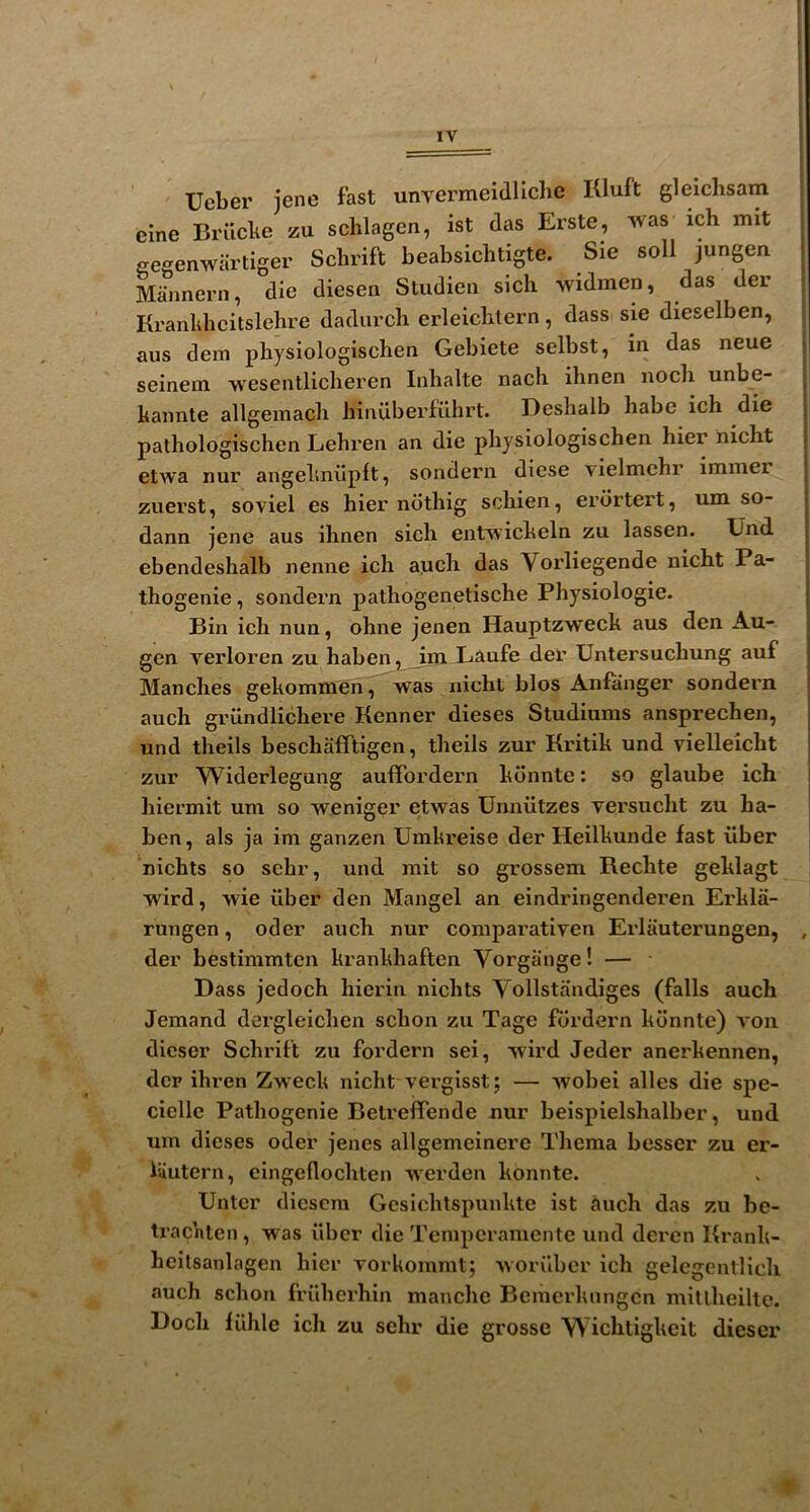 t » t Ueber jene fast unvermeidllchc Kluft gleichsam eine Brilcbe zu sclilagen, ist das Erste, was ich mit , gegenwartiger Sclirift beabsiclitigte. Sie soli jungen j Mannern, die diesen Studieii sicli -widmen, das der ; Kranldicitslehre dadiu’cli erleiclilern, dass sie dieselben, f aus dem physiologischen Gebiete selbst, in das neue | seinein ■wesentlicberen Iiilialte nacb ihnen nocli unbe- | baiinte allgemacli hiiiiiberfiihrt. Deshalb babe ich die j pathologischen Lehi’en an die physiologischen hier nicht j etwa nur angehnvipft, sondern diese \ielmehr inimer | zuerst, soviel es hier ndthig schien, erdrtert, um so- dann jene aus ihnen sich entwicheln zu lassen. XJnd ebendeshalb nenne ich a,uch das Vorliegende nicht Pa- thogenic, sondern pathogenetische Physiologic. Bin ich nun, ohne jenen Hauptzweck aus den Au- gen verloren zu haben, im Laufe der Untersuchung auf Manches gekommen, was nicht bios Anfanger sondern auch griindlichere Kenner dieses Studiums ansprechen, und theils beschafftigen, theils zur Kritik und vielleicht zur Widerlegung auffordern kdnnte: so glaube ich hiermit um so weniger etwas Unniitzes versucht zu ha- ben, als ja im ganzen Umkreise der Heilkunde fast fiber nichts so sehr, und rait so grossem Rechte geklagt wird, >vie iiber den Mangel an eindringenderen Erkla- rungen, oder auch nur comparativen Erlauterungen, , der bestimmtcn krankhaften Vorgiinge! — Dass jedoch hierin nichts Vollstandiges (falls auch demand dergleichen schon zu Tage fdrdern kdnnte) von dicser Schrift zu fordern sei, wird Jeder anerkennen, der ihren Zweck nicht vei’gisst; — wobei alles die spe- ciellc Pathogenic Betreffende nur beispielshalber, und um dieses oder jenes allgemeinere Thema besser zu er- hiutern, cingeflochlen werden konnte. Unter diescra Gcsichtspunkte ist auch das zu be- Irachten, was fiber die Temperamente und deren Krank- hcilsanlagen hier vorkommt; worilber ich gelegentlich auch schon frilherhin manche Bemerluingcn miuheilte. Doch liihlc ich zu sehr die grosse Wichligkeit dieser