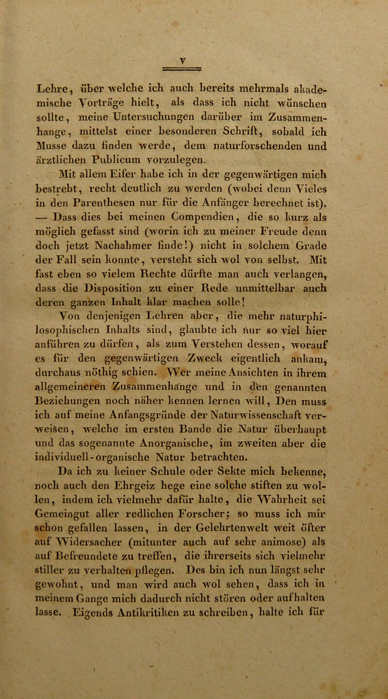 Lelire, iiber welche ich auch bereits mehrmals abade- miscbe Vortrage liielt, als dass ich nicht wiinschea sollte, meiiie Untersucliungen dariiber im Zusamraen- hange, mittelst einer besonderen Schrift, sobald ich Musse dazu iinden werde, dem naturforschenden und arztlichen Publicum vorzulegen, Mit allem Eifer habe ich in der gegeiiwartigen mich bestrebt, recht deutlich zu werden (wobei denn Vieles in den Parenthesen nur fiir die Anfanger berechnet ist). — Dass dies bei meinen Compendien, die so hurz als mdglich gefasst sind (worin ich zu meiner Freude denn doch jetzt Nachahmer finde!) nicht in solchem Grade der Fall sein honnte, versteht sich wol yon selbst. Mit fast eben so yielem Rechte diirfte man auch verlangen, dass die Disposition zu einer Rede unmittelbar auch deren ganzen Inhalt klar machen solle! Von denjenigen Lehren aber, die mehr naturphi- losophischen Inhalts sind, glaubte ich Jiur so yiel hier anfiihren zu dilrfen, als zum Verstehen dessen, worauf es filr den gegenwartigen Zwech eigentlich ankara, durchaus ndthig schien. Wer raeine Ansichten in ihrem allgemeineren Zusaramenhjfnge und in d'en genannten Beziehungen noch naher kennen lernen will, Den muss ich auf meine Anfangsgriinde der Naturwissenschaft vcr- weiSen, welche im ersten Bande die Natur ilberhaupt und das sogenannte Anorganische, im zweiten aber die individuell-organische Natur betrachten. Da ich zu keiner Schule oder Sekte mich bekenne, noch auch den Ehrgeiz hege eine solche stiften zu wol- len, indem ich yielmehr daftir halte, die Wahrheit sei Gemeingut aller redlichen Forscherj so muss ich mir schon gefallen lassen, in der Gelehrtenwelt weit dfter auf Widersacher (mitunter auch auf sehr animosc) als auf Befreundete zu treffen, die ihrerseits sich yielmehr stiller zu yerhalten pllegen. Des bin ich nun liingst sehr gewohnt, und man wird auch wol sehen, dass ich in ' mcinem Gange mich dadurch nicht stdren oder aufhalten lasse. Eigends Antikritiken zu schreibcn, halte ich fur I