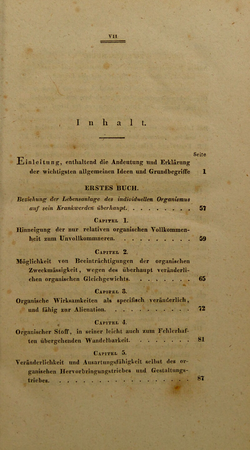 Einleitung, entlialtend die Andeutung und Erklarung der wichtigsten allgeraeincn Ideen und GrundbegriiFe ERSTES BUCK. Beziehunff der Lebensanlage des individuellen Organismus auf sein Krankwerden uberhaupt.^ Capitbl 1. Hinnelgung der mir relativen organischen Vollkommen- heit zura Unvollkommneren Capitel 2. Mogliclikeit von Beeintrachtigungen der organischen Zweckmassigkeit, wegen des iiherliaupt veranderli- chcn organischen Gleichgewichts * Capiteii 3. Organisclie Wirksamkeiten als speciAsch veranderlich, und fahig zur Alienation * , . CAPlTEIi 4. Organischer StofT, in seiner Icicht aiich zum Felilcrhaf- ten ubcrgclienden Wandelbarkeit Capitel 5. Veranderlichkeit und Ansartungsfiihigkcit selbst des m’- gaiiischen Ilervorbringiingstriebcs und Gestaltiings- triebes