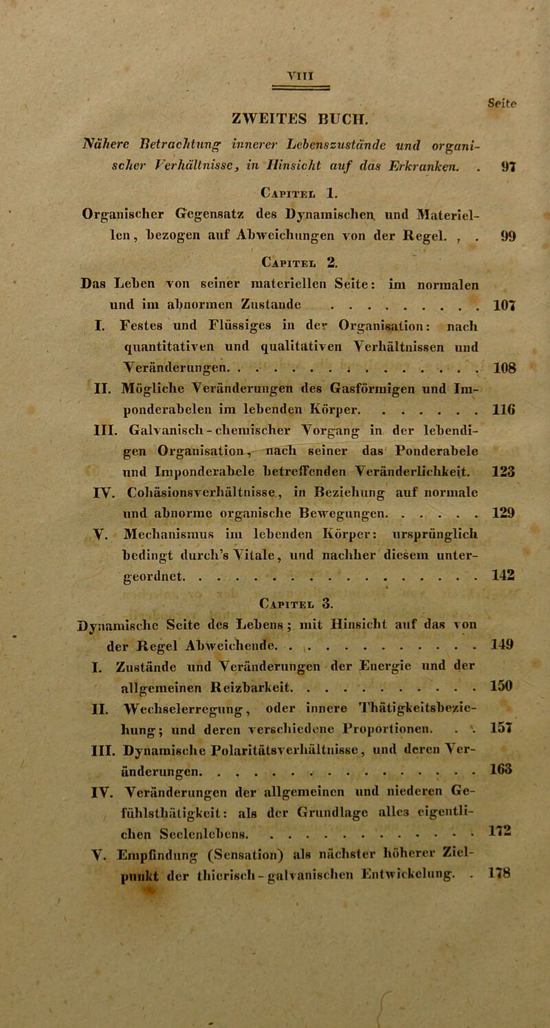 ZWEITES BUCK. Ndherc Iletraclitung innei'er Lebenszustunde und organi- scher Verhdltnisse, in llinsicht auf das Erkranken. Capiteii 1. Organischer Gegensatz des Dynamisclien, und Materiel- Icn, Tiezogen auf ATiweicluingen von der Regel. , . Capitei. 2. Das Lelien von seiner materiellen Seite: im normalen und im al)normen Ziistandc I. Festes und Fliissigcs in der Organisation: nach quantitative!! und qualitativen Verlialtnissen und Yeranderungen II. Mogliche Yeranderungen des Gasfdrraigen und Im- ponderabelen im lebenden Korper III. Galvaniscli - cliemischer Yorgang in der lebendi- gen Organisation,' uacli seiner das' Ponderabele und Imponderabele betrefFcnden Yeranderlichkeit. lY. Cobasionsverbaltnisse., in Beziehung auf normale und abnorine organisclie Bewegungen Y. Mechanisraus im lebenden Korper: urspriinglich bedingt durcli’s Yitale, und nachber diesem unter- geordnet Capitee 3. Dynamische Seite des Lebens; iiiit Hinsicbt auf das von der Regel Abweiehende I. Zustande und Yeranderungen der Energie und der allgemeinen Reizbarkeit. II. Weehselerregiing, oder innere Thatigkeitsbezie- Iiung; und deren verscliiedene Proportionen. . . III. Dynamische Polaritatsverhaltnisse, und deren Yer- dnderungen lY. Yeranderungen der allgemeinen und niederen Ge- fuhlstbiitigkcit: als der Grundlagc alles eigentli- clien Seclenlebens Y. Empfindung (Sensation) als naebster boberer Ziel- piiiikt der tbicriscb-galvaniscben EntAvickelung. . Seite 97 99 107 108 116 123 129 142 149 150 157 163 172 178