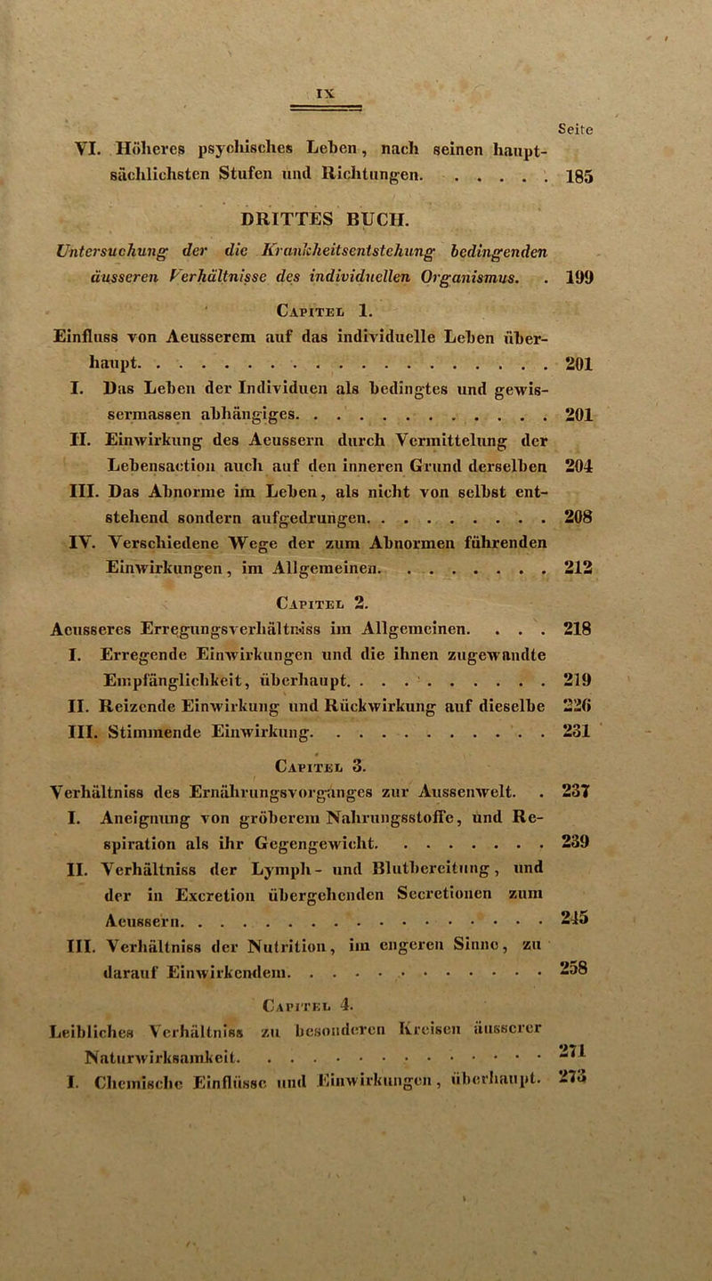 VI. Holieres psychisclies Leben, nach seinen liaupt- sachlichsten Stufen ixnd Richtixngen DRITTES BUCK. Untcrsuchung der die Krankheitsenistehung bedingenden dusseren Ferhdltnisse des individncllen Organistnus. Capitei. 1. Elnflixss von Aeusserem auf das individuelle Leben xxber- haxipt I. Ras Lebeix der Individxxen als bediiigtes und gewis- sermassen abhangiges II. Einwirkxxng des Aeussern dxxrch Vcrmittelxxng der Lebensaction axxcli auf den inneren Grxxnd dei’selben III. Das Abnorine im Leben, als nicht von selbst ent- stehend sondern aufgedrungen IV. Verscliiedene Wege der zxxra Abnormen fxihrenden Einwirkxxngen , im Allgemeinen Capitel 2. Aexxsseres Erreigxxnggverhaltn*iss im Allgemeinen. . . . I. Erregende Einwirkxxngen und die ihnen zxigewandte Einpfanglicbkeit, xiberhaupt. II. Reizcnde Einwirkung xxnd Rxiokwirkung axxf dieselbe III. Stimmende Einwirkung Capitee 3. Verhiiltniss des Ernalirungsvorg-anges zxxr Axissenwelt. I. Aneigming von grdberem Nalirxxngsstoffe, und Re- spiration als ilir Gegengewieht II. Verhaltniss der Lymph- xxnd Blxxtbei'citmig, xxnd der in Excretion xibergehendcn Sccretionen zxxm AexisBern III. Verhaltniss der Nxxtrition, im engereix Siniie, zu daraxif Einxvirkcmlem Capitei. 4. Leibliches Verhaltniss zu besoaderen Kreisen ausscrcr I. Chcmisclic Einfliissc und Einwirkuagcn, xiberliaupt. Seite 185 109 201 201 204 208 212 218 219 220 231 231 239 245 258 271 273