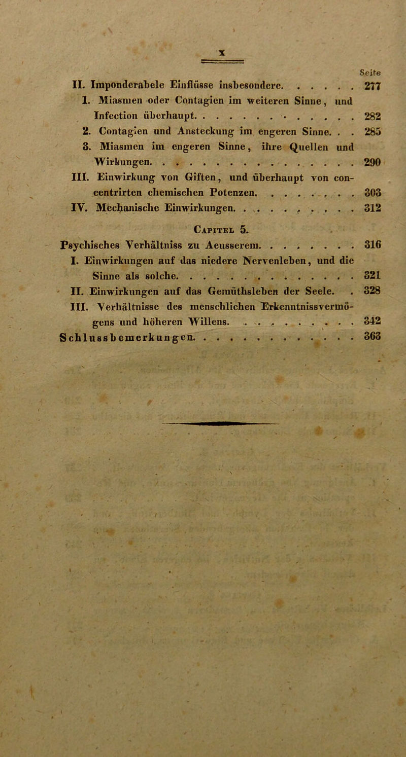 II. Impondcralielc Elnfliisse insLesondcrc 1. Miasraen Oder Contagion im weiteren Sinne, und Infection iiLerhaupt 2. Contagion und Ansteckung im engeren Sinne. . . 3. Miasmen im engeren Sinne, ihre Quellen und Wirkungen III. Einwirkung von Giften, und uberhaiipt von con- centrirten cliemischen Fotenzen. . . IV. Mec^ianisclie Einwirkungen. Capitel 5- Psychisches Yerhaltniss zu Aeusserem. ....... I. Einwirkungen auf das niedere Nervenleben, und die Sinne als solche ' II. Einwirkungen auf das Gemiithsleben der Seele. III. Verhaltnisse des menschlichen Erkenntnissvermo- gens und hoheren Willens. Schlussbemerkungcn % I Seite 2T7 282 285 290 303 312 316 321 328 342 363