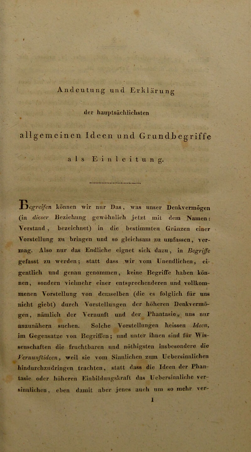 4 Andeutung und Erkliirung der hauptsaclilichsten allgemeinen Ideen und Gnindbegriffe a 1 s E i n 1 e i t u n g< loegreifen kdnnen xvir nur Das, iras unser Denkvermogen (in dieser Bezieluing gewohnlich jetzt mit dem Namen: Verstand , bezeichnet) in die bestimmten Griinzen einer Vorstcllung zu bringen und so gleichsam zu uiufassen, vcf- mag. Also nur das Endliche eignet sich dazu, in Begriffe gefasst zu ■vrerden; statt diiss .Avir vora Unendlichen, ei-, gentlicli und genau genommen, keine Begriffe haben kdn- nen, sondern vielmebr einer entsprechenderen und vollkom- menen Vorstellung A^on deraselben (die es folglich fiir uns nicht giebt) durch Vorstellungen der lidheren Denkvermo- gen, nanilich der Vernunft und der Phantasie^f uns nur anzunahern suclien. Solchc Yorstcllungen heissen Idecn, im Gegensatze von Bcgriffen; und iintcr ihnen sind fiir Wis- senscliaften die fruchtbaren und ndtbigsten insbesondere die yernunflideen, Areil sie voiu Sinnlichen znm Uebcrsinnlichcn hindurclizudringen traebten, statt class die Ideen der Phan- tasie odcr Iidhcrcn Einbildiingslcraft das Ucbcrsiiinliebc ver- sinnliehen, eben daiuit aber jenes aiicdi uni so inelir A cr-