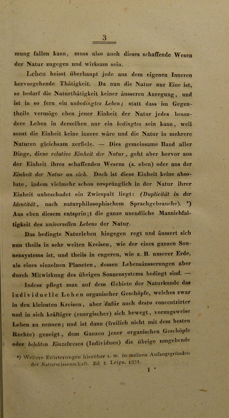 3 : r III! I t mung fallen kann, muss also aiich dieses scliaffende Wesen der Natur zugegeii und Avirksam sein. Leben heisst uberliaiipt' jedc aus deni eigenen Inneren hervorgehende Thatigkeit. Da nun die Natnr nur Eine 1st, so bedarf die Naturtliatigkeit keiner iinsseren Anregung, und ist in so fern ein unbedingtes Leben; statt dass ini Gegen- i theUe verniiige eben jener Einlieit der Natur jedes beson- dere Leben in derselben nur ein bedingtes sein kann, weil sunst die Einheit keine iunere Avarc und die Natur in mehrere Naturen gleiehsam zerflele. — Dies gemcinsarae Band aller V Dinge, diese relative Einheit der Natur, geht aber hervor aus der Einheit ihres schaffenden Wesens (s. oben) oder aus der Einheit der Natur an sich. Doch ist diese Einheit keine abso- lute, indera vielmehr schon iirsprunglich in der Natur Hirer Einlieit unbeschadet ein Ziriespalt liegt: (Duplicitdt in der Identitdt, nach naturphilosophischera Sprachgebrauche). *) Aus eben diesem entspringt die ganze unendliche Mannichfal- tigkeit des universellen Lebens der Natur. Das bedingte Naturleben hingegen regt und aussert sich nun theils in sehr Aveiten Kreisen, Arie der eines ganzen Son- nensystems ist, und theils in engeren, Avie z. B. unscrer Erde, als eines einzelnen Planeten, dessen Lebensausserungcn aber durcli MitAvirkung des iibrigen Sonnensystems bedingt sind. Indess pflegt man auf dem Gebiete der Naturkunde das individuelle Leben organischer Geschopfe, Avelclies ZArar in den kleinsten Kreisen, aber ‘dafiir auch desto conccntrirter und in sich kraftiger (cnergischcr) sich bcAvegt, vorzugSAi cisc Leben zu nennen; und ist dann (freilich nicht mit dem besten Reclite) geneigt, dem Ganzen jener organischen Gcsclidpfc Oder bekbten Einzelwesen (Individuen) die iibrige iimgebendc ‘-) Wpiicre Erortennigc.i hierUber m. in meinen Anfangiigriindcii dr.T NatiirsA-issenschaft. Bd !• Leipz. 1021. 1 ’ t