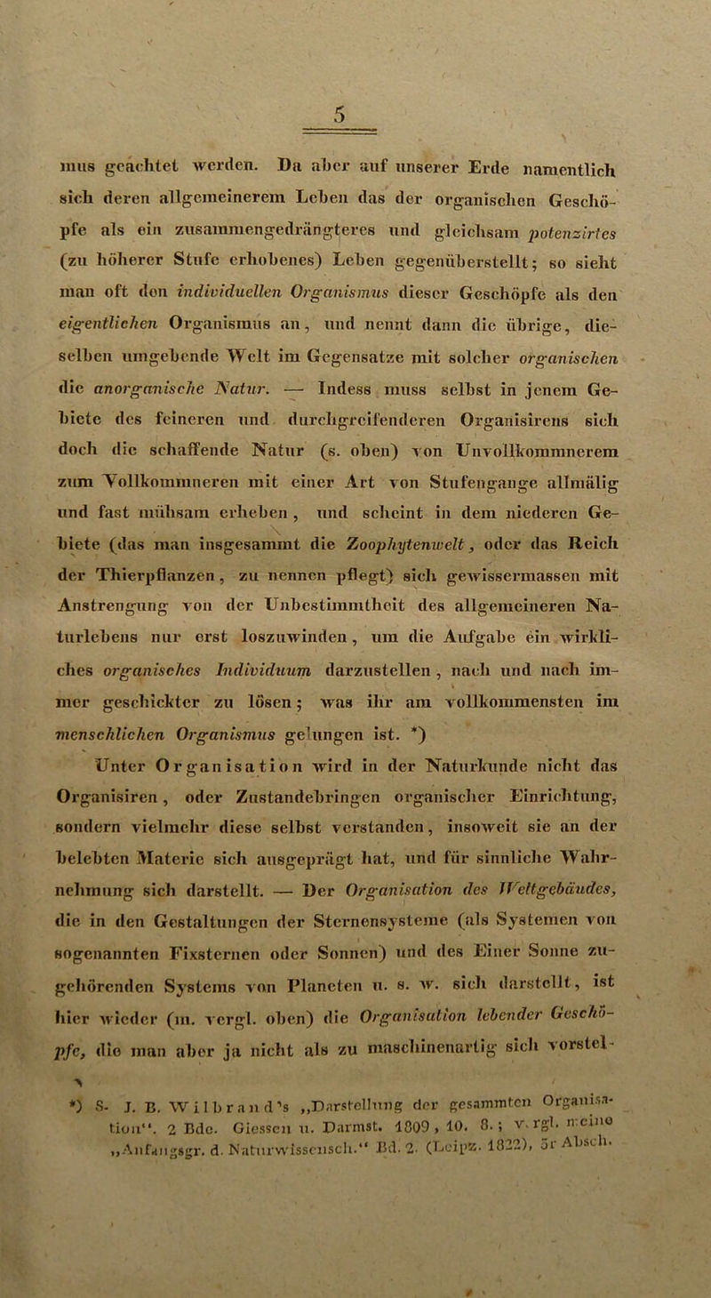 mils gcachtet wcrden. Da aljcr aiif unserer Erde iiamentlich sich deren allgcmeinerem Lcl)en das der organisclien Geschd- pfe als oiii zusaiumengedrangtei-cs und gleiclisam potenzirtcs (zu lidherer Stufc erhoLenes) Leben gegeniiLerstellt; so sielit man oft don individuellen Organismus diescr Gcschdpfe als den eigentlichen Organismus an, imd nennt dann die librige, die- selben nmgebcnde Welt im Gcgensatze mit soldier organisclien die anorganiscJie Natur. — Indess muss selbst in jencm Ge- biete des feineren und dureligreifenderen Organisirens sidi doch die sdiaffende Natur (s. oben) Ton Unvollkommnerera zum Yollkommneren mit einer Art von Stufengange allniiilig und fast mnlisam erbeben , und sclieint in dem niedcren Ge- \ biete (das man insgesammt die Zoophytenwelt, odor das Reich der Thierpflanzen, zu nenncn pflegt) sich geivissermassen mit Anstrcngung von der Unbestimmtheit des allgemeineren Na- turlebens nur erst loszinvinden, um die Aiifgabe ein wirkli- dies organisc/ies Individuum darzustellen , nacli und nacli im- mer gescbickter zu losen; was ilir am vollkoramensten ira mensehlichen Organismus gelungen ist. *) Unter Organisation wird in der Naturlainde nicbt das Organisiren, oder Znstandebringen organisclier Einricbtiing, sondern vielmclir diese selbst verstanden, insoAveit sie an der belebten Matei’ic sich ansgepriigt hat, und fiir sinnliche Wabr- nehmung sich darstellt. — Der Organisation des IVeltgebdudes, die in den Gestaltungen der Sternensystejne (als Systemen von sogenannten Fixsternen oder Sonncn) und des Einer Sonne zu- gelidrenden Systems von Plancten u. s. ^v. sich darstellt, ist liicr Avieder (m. A crgl. oben) die Organisation lehender Gescho- pfe, die man aber ja nicht als zu maschinenarlig sich vorstel- *) s. J, B. Wilbraii d’s „Darstelhing der gesammten Orgaiiisa- lioii**. 2 Bdc. Giessen u. Dnrmst. 1809 > 10. 8.; 'V.igl. n.cino ..Aiifaiigsgr, d. Natm-wissciiscli.“ Bd. 2- (Beipz. 1822), 5r Absch.