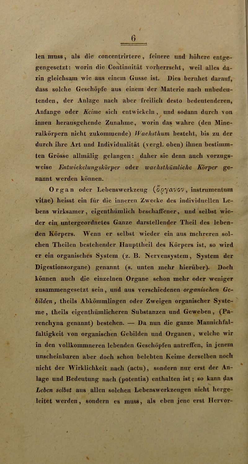 \ len muss, als die concentrirtere, feinere iind Jidliere entge- gengesctzt; Avorin die Continaitiit i^orherrscht, weil alles da- rin gleichsam Avie aus eiiiem Gusse ist. Dies Leruhet darauf, dass solclie Geschdpfe aus cinem der Materie nach nnljedeu- tenden, der Aiilage nach ahcr freilicli desto hedeutenderen, Aiifange oder Keime sich entAvickehi, und sodann dutch von iniien herausgchciide Zunahme, Avorin das Avahrc (den Mine- ralkdrpern nicht zukomiuende) Wachsthum hesteht, his zu der dutch ilire Art und Individualitat (vergl. ohen) ihnen hestimm- ten Grdsse alliniilig gelangen: daher sie denn auch Aorzugs- AA^eise Entwickclungskdrper oder waclisthiimliche Korper ge- nannt Averden kdnnen. Organ oder LehensAVcrkzeug (o^yaVOV, instrumentum vitae) heisst ein fiir die inneren ZAvecke des individuellen Le- hens Arirksamer, eigenthiiinlich hesciiaffener, und selhst Atie- der ein, imtergeordnetes Ganze darstellender Theil des leben- den Korpers. Wenn er selhst Avieder ein aus mehreren sol- chen Thcilen hestehender Hauptiheil des Korpers ist, so Atird er ein organisches System (z. B. Nervensystem, System der Digestionsorgane) genannt (s. unten melir hieriiher). Doch kdnnen auch die einzelnen Organe schon mehr oder Aveniger zusammengesetzt sein, und aus verschiedenen organischcn Gc~ bilden j theils Ahkdramlingen oder ZAveigen organischer Systc- me, theils eigenthiimlicheren Suhstanzen und GeAtehen, (Pa- renchyna genannt) hestehen. — Da nun die ganze Mannichfal- faltigkeit von organischen Gehilden und Organen, Avelche Atir in den vollkommneren lehenden Geschdpfen antreffen, in jcnem unscheinharen ahcr doch schon helehtcn Keime dcrselhen noch nicht der Wirklichkcit nach (actu), sondcrn nur erst der An- lage und Bedeutung nach (potenlia) enthalten ist; so kann das Lcbcn sdbst aus alien solchcn LehensAvcrkzcugen nicht hcrgc- leitet Averden, sondern es muss, als ehcii jcnc erst Ilervor- V