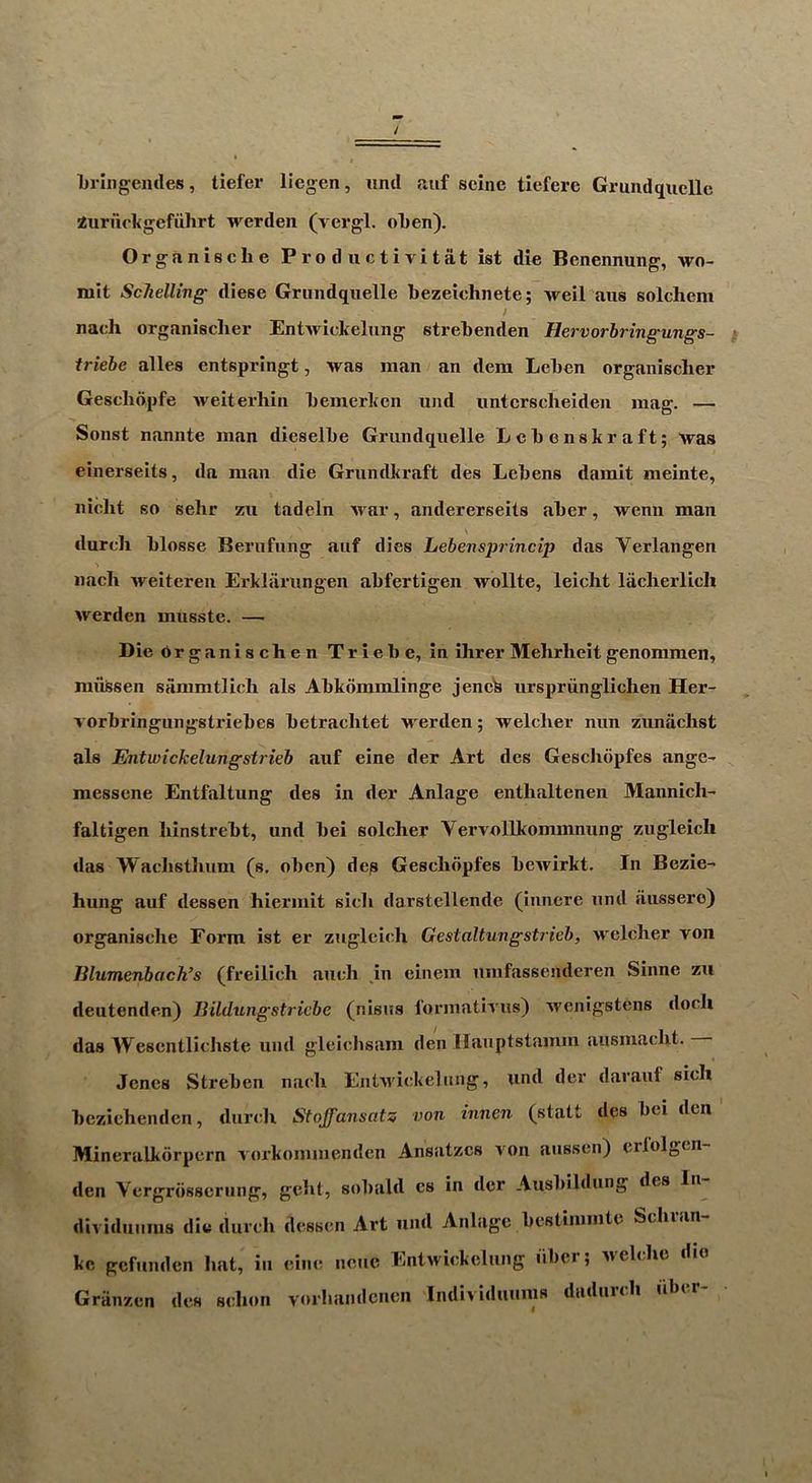 brill gentles, tiefer liegen, uml auf seine tiefere Grmidquclle Zurueltgcfuhrt werden (yergl. oben). Organische Productivitat ist die Benennung, wo- mit Schelling diese Grundqiielle bezeichnete; Aveil aiis solchem nach organiscber Entwiekelnng strebenden Hervorbringungs- ^ triebe alles entspringt, was man an dem Leben organiscber Gescbdpfe weiterhin beinerlien und iinterscbeiden mag. — Sonst nannte man dieselbe Grundqiielle Lcbenskraft; was einerseits, da man die Grundkraft ties Lebens damit meinte, nicbt so sehr zii tadeln 'tvar, andererseils aber, wenn man durch blosse Berufnng aiif dies Lebensprincip d«is Verlangen nach weiteren Erklarungen abfertigen wollte, leicht lacherlicli werden musste. — DieOrganischen Triebe, in ihrer Mehrheit genommen, miifesen sammtlich als Abkdmmlinge jeneb urspriingliclien Her- vorbringiingstriebes betracbtet werden; welcher nun zuniichst als Entwickelungstrieb auf eine der Art des Gescliopfes ange- messene Entfaltung ties in tier Anlage enthaltenen Mannich- faltigen liinstrebt, und bei solcher Vervollkommnung zugleich das Waclisthum (s, oben) dep Gescliopfes bewirkt. In Bezie- hung auf dessen hiermit sich darstellende (iiincre und aussero) organische Form ist er zugleich Gestaltungsti ieb, welcher von Jilumenbach’s (freilich auch in einem umfassentleren Sinne zii deutenden) Jiildungstricbe (nisus formativus) wenigstens tlocli das Wesentlichste und gleicbsam den llauptstamm ausmaclit. Jenes Strebeii nach Entivickelung, und der tlarauf sich bezichendcn, durch Stoffansatz von innen (statt des bei den Mineralkorpcrn vorkommentlen Ansatzcs von aussen) erfolgcn- tlen Yergrbsserung, geht, sobaltl cs in tier Ausbildung des In dividuums die durch dessen Art und Anlage bestimmte Scluan- kc gefunden hat, in cine neiic Entwiekelnng iiber; welche die Griinzen ties schon vorliandcnen Individuums daduich iibu
