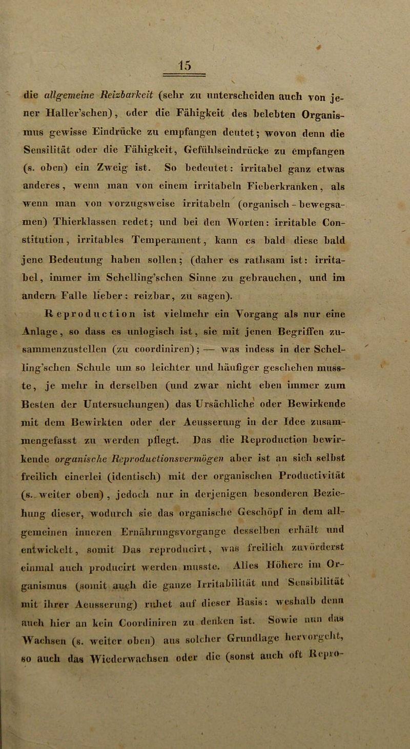 die allgemeine Reizharheit (sehr zu untersclieiden auch von je- ner Haller’sclien), oder die Faliigkeit des kelebten Organis- mus gewisse Eindriicke zu empfangen deutet; wovon denn die Sensilitat oder die Faliigkeit, Gefiililseindrucke zu empfangen (s. oben) ein Zweig ist. So bedeutet: irritabel gaiiz etwas anderes, wenii man von einem irritabeln Fieberkranken, als wenn man von vorziigsAveise irritabeln (organisch - bewegsa- men) Tliierklassen redet; und bei deii Wortcn: irritable Con- stitution, irritables Temperament, kann es bald diese bald jene Bedeutung haben sollen; (dalier es ratlisam ist: irrita- bel, immer im Schelling’schen Sinne zu gebrauclien, und im andem Falle lieber: reizbar, zu sagen). R ep roduction ist vielmelir ein Vorgang als nur eine Anlagc, so dass es iinloglscli ist, sie mit jenen Begriffeu zu- sammenzustellen (zu coordiniren); — was indess in der Schel- ling’sclicn Schule um so leiehtcr und hiiiifiger gescliehen miiss- te, je melir in derselben (uiid zAvar nicht eben immer zum Besten der Untersuclmngen) das Ursachliche' oder BcAvirkende mit dcm BcAvirktcn oder der Aeusserung in der Idee zusam- mengefasst zu Averden pflcgt. Das die Reproduction beAvir- kende organische Reproductionsvermogen aber ist an sieli selbst freilich einerlci (identisch) mit der organiscben Prodiictivitat (s. Aveiter oben), jedoeli nur in derjenigen besonderen Bezie- hung dieser, Avodnrch sie das organiselie Gesdidpf in dera all- gemeinen inneren Ernalirnngsvorgange dcsselben erbalt und entAA'ickcit, somit Das reprodneirt, Avas Ireilieh zuviirderst einmal auch prodneirt werden musste. Alles irdhcre im Or- ganismus (somit au^h die gauze Irritabililat und Sensibilitiit mit ilirer Aeusserung) ridiet auf dieser Basis: Aveshalb denn auch Iiier an kein Coordiniren zu denken ist. Sowic lum das Waehsen (s. Aveitcr oben) aus soldier Grundlagc hen orgdit, so audi das WiederAvachsen oder die (sonst audi oft Ri-pio-