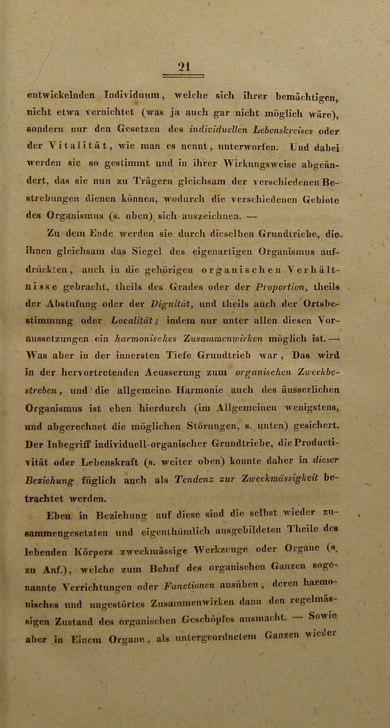 entwickelnclcn Individuiini, 'vrelclie sicli Hirer bemiichtlgen, niclit etwa verniclitet (was ja auch gar nicht mdglich Mare), sonderii niir den Gesetzen des individuellen Lebenskreises oder der Vitalitat, M'ie man es nennt, unterworl’en. Und dabei werden sie so gestiramt iind in Hirer Wirkungsweise abgeiin- dert, das sie nun zii Tragern gleiclisam der verschiedenen Be- strebungen dienen kdnnen, M^odurcli die verschiedenen Gebiete des Orgauismiis (s. oben)^ sicli auszeiclinen. — Zu dem Endc iverden sie durcli dieselben Grundtriebe, die» ibnen glcichsam das Siegel des eigenartigen Organismus auf- dn'ickten , aucli in die gehdrigen o r g a n i s c li e n V e r h a It- 11 i 8 s e gebracht, thcils des Grades oder der Proportion, tlieils der Abstufung oder der Vignitdt, und tlieils auch der Ortsbe- stimniung oder Localitdt; indem nur unter alien diesen Vor- aussetzungeji ein harmonisches Zusammenwirken mdglich ist. — Was aber in der innersten Tiefe Grundtrieb war , Das wird in der hervortretenden Aeusserung zum organischen Zweckbe- streben, und' die allgemeine. Harmonie auch des ausserlichen Organismus ist eben hierdurch (im Allgemcineii wenigstens, und abgcrechnet die mdglichen Stdrungen, s.,unten) gesichert. Der Inbegriif individuell-organischer Grundtriebe, dieProducti’ vitat oder Lebenskraft (s. weiter oben) konnte daher in dieser Peziehung fuglich auch als Tendenz zur Zweckmdssigkeit be- trachtet werden. Eben in Beziehung auf diese sind die selbst M'ieder zu- saramengesetzten und eigenthiimlich ausgcbildcten Theile des lebenden Korpers zweekmassige Werkzeuge oder Organc (s_ zu Anf.), welche zum Behuf des organisehen Ganzen soge^ nannte Verrichtungen oder Functionen ausuben , deren harrao nisclies und ungestdrtes Zusammenwirkeii danii den legelmas sigen Zustand des organisehen Gcschdplcs ausinaebt. Sowio aber in Eincni Organe, als iintergeordnctem Ganzen m idler