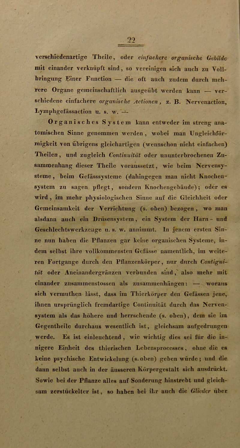 verschiedenartige Thcilc, odcr einfachere organische Gebildc mit einander verkniipft sind, so vereinigen sicli auch zu Voll- bringung Function — die oft auch zudera durch meh- rere Organe geraeinschaftlich ausgeiibt werden kann — ver- schiedene einfachere organische Actionen, z. B. Nervcnaction, Lyinphgefassaction u. s. w. Organise lies System kann entweder iin streng ana- toraischen Sinne genommen Averden, Avobei man Ungleiclifor- migkeit von ubrigens gleicliartigen (Avennschon nicht einfachen) Theilen, und zugleich Continuitdt oder uniinterbrochenen Zu- samntenhang dieser Tlieile Aoraussetzt, Arie beim NerAcnsy- steme, beim Gefasssysteme (dahingegen man nicht Knochen- system zu sagen pfiegt, sondern Knocliengebaude); oder es wird , ira melir physiologisclien Sinne auf die Gleichlieit oder Gemeinsamkeit der Verrichtung (s. oben) bezogen, Avo man alsdann auch ein Dn'isensystem, ein System der Ilarn - und GeschlecbtsAvex’kzeuge u. s. av. annimmt. In jencm ersten Sin- ne nun haben die Pflanzen gar keine organischen Systeme, in- dem selbst ilire vollkommensten Gefiisse namentlich, im Areite- ren Fortgange durch den Pflanzenkorper, nur durch Contigui- tdt oder Aneinandergranzen verbunden sindalso mehr mit einander zusammenstossen als zusammenhiingen; —^ Avoraus sich vermuthen liisst, dass im Thierkdrper den Gefassen jene, ihnen urspriinglich fremdartige Continuitat durch das Nerven- system als das hohere und herrscliende (s. oben), dem sie ira Gegentheilc durcliaus AA^esentlich ist, gleichsam aufgedrungen Averde. Es ist einleuchtcnd , Avie Avichtig dies sei fur die in- nigere Einheit des thierischen Lebensprocesscs, ohne die es keine psychische EntAvickelung (s. oben) geben Ax-urde; und die daiin selbst auch in der ausscren Kdrpergestalt sich ausdruckt, SoAvic bei der Pflanze alles auf Sonderung hinstrebt und gleich- sam zcrstiickeltcr ist, so haben bei ilir auch die GhVrfer fiber