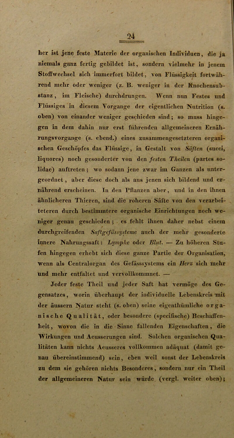 J her ist jene fcstc Matcric der organischen Individuen, die ja niemals ganz fertig geLildet ist, sondcrn vielmehr in jenem Stoffwechsel sich immerfort hildet, von Flussigkeit fortwah- rend mehr oder Aveniger (z, B. Avcniger in der Knochensul)- fitanz, iin Fleisclie) durchdrungen. Wenn nun Festes und \ Fliissiges in dicsem Vorgange der eigentliclien Nutrition (s. ohen) von cinander Aveniger geschieden sind; so muss hinge- gen in dem dahin nur erst fiihrenden allgemelneren Ernah- rungsvorgange (s. ehend.) eines zusammengesetzteren organi- s sehen Gesehopfes das Fliissige, in Gestalt von Sdften (succi, liquores) nocli gesonderter von den festen Theilen (partes so- lidae) auftreten; avo sodann jene zAvar im Ganzen als unter- geordnet, aher diese doch als aus jenen sich hildend und er- nahrend erscheinen. In den Pflanzen aher, und in den ihnen ahnlicheren Thieren, sind die roheren Safte von den verarbei- teteren durch bestimintere organische Einrichtungen noch Ave- niger genau geschieden ; . es fehlt ihnen daher nebst einera t durehgreifenden Saftgefiissysteme aucli der mehr gesondertc innere Nahrungssaft: Lymphe oder Bliit. — Zu hoheren Stu- fen hingegen erhebt sich diese gauze Partie der Organisation, Avenn als Centralorgan des Gefasssystems ein Herz sich mehr und mehr entfaltet und vervollkommnet. — Jeder feste Tlieil und jeder Saft hat A'crmoge des Ge- gensatzes, Avorin iiberhaupt der indiA iduelle Lebenskrcis-mit der aussern Natur steht (s. oben) seine eigenthuniliche orga- nische Qualitat, oder besondere (specifische) Beschaffen- heit, Avovon die in die Sinne fallenden Eigenscliaften, die Wirkungen und Aeusserungcn sind. Solchen organischen Qua- litaten kann nichts Aeusscrcs A'ollkommen adaquat (damit ge- nau libereinstimmend) sein, eben Aveil sonst der Lebenskreis zu dera sie gehoren nichts Bcsondcres, sondern nur ein Tlieil der allgemcineren Natur sein Aviirdc (vcrgl, Aveiter oben);
