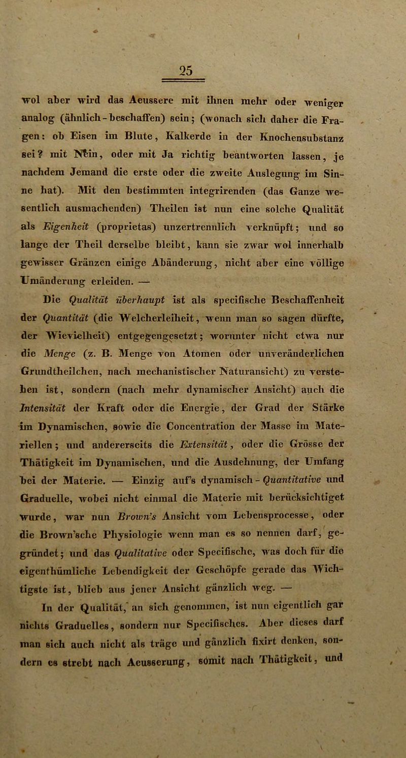 I 25 wol abcr wird das Aeussere mit ilinen mehr oder weniger analog (ahnlich-beschaffen) sein; (Avonacli sich daher die Fra- gen; ol) Eisen im Blute, Kalkerde in der Knochensukstanz Bei? mit N^in, oder mit Ja richtig keantworten lassen, je nachdem demand die erste oder die zweite Auslegung im Sin- ne hat). Mit den hestimmten integrirenden (das Ganze we- sentlich ausmachendcn) Tlieilen ist nun eine solche Qualitat als EigenTieit (proprietas) unzertrcnnlich verkniipft; und so lange der Theil derselbe hleiht, kann sie zwar wol innerlialb ge\nsser Granzen einige Abanderung, niclit aber eine vollige Umanderung erleiden. — Die Qualitat uberhaupt ist als specilisclie Bcschaffenlieit der Quantitdt (die Welcherleilieit, weiin man so sagen diiirfte, der Wievielheit) entgegengesetzt; worunter nicht etwa nur die Menge (z. B. Menge von Atomen oder uiiveranderlichen Grundtheilchen, nach mechanistisclier Naturansicht) zu verste- beii ist, sondern (nach mehr dynamischer Ansicht) auch die Jntensitdt der Kraft oder die Energie, der Grad der Starke im Dynamischen, sowie die Concentration der Masse im Mate- riellen; und andererscits die Extensitdt, oder die Grosse der Thatigkeit im Dynamischen, und die Ausdehnung, der Umfang hei der Materie. — Einzig aufs dynamisch - Quantitative imd Graduelle, wobei nicht einmal die Materie mit beriicksichtiget \rurde, war nun Brown’s Ansicht vom Lebensprocesse, oder die Brown’sche Physiologic wenn man es so nennen darf, ge- grundet j und das Qualitative oder Specifische, M'as doch fiir die eigenthumliche Lebendigkeit der Gcschopfe gerade das Wich- tigste ist, blieb aus jencr Ansicht giinzlich weg. — In der Qualitat,' an sich gcnommcn, ist nun cigentlich gar niclits Graduelles, sondern nur Spccilisclics. Aber dieses darf man sich auch nicht als trage und giinzlich fixirt dcnken, son- dern es strebt nach Aeusserung, sbmit nach Thatigkeit, und