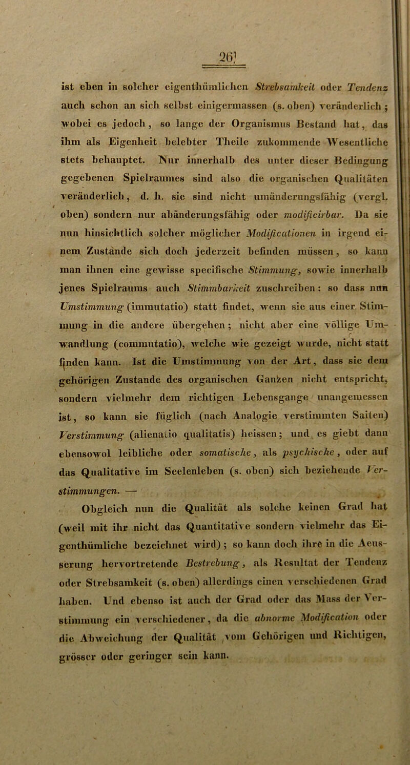 21)’ ist el)en in soldier eigcntliumlicJicn Strehsamkeit oiler Tendenz audi schon an sicli sellist einigermassen (s. olien) veraiulerlich ; ■woLei es jeilocli, so lange der Organismiis BcstamI hat, das ihni als Eigenheit helehter Tlieile znkoinmende 'Wesentliche stets hehauptet. Nur innerhalh dcs unter diescr Bedingung gegebenen Spielraumes sind also die organisdien Qualitaten Terfinderlich, d. li. sie sind nicht uinanderungsfahig (vcrgL oben) sondern nur abanderungsfabig oder modificirbar. Da sie nun hinsichtlicli soldier radglidier Modijicationen in irgend ei- nem Zustande sidi doch jederzeit befinden miissen, so kaun man ibnen eine gcwisse spedlische Stimmung, soM'ie innerbalb jenes Spielraums aiidi Stimmbarkeit zuscbreiben: so dass iinn Umstimmung (immutatio) statt findet, wenn sie aus einer Stun- mung in die andere ubergelien ; nidit aber eine 'vollige Ura- wandlung (conimutatio), Avclche Avie gezeigt Avurde, nicht statt l|nden kann. Ist die Umstimmung Aon der Art, dass sie dem gebdrigen Zustande des organisdien Ganfeen nicht entspricbt, sondern vielmehr dem ricbtigen Lebensgange imangemessen ist, so kann sie fuglich (nach Analogic Aerstiramten Saiten) Verstimmung (alienaiio qualitatis) beissen; und cs giebt dann ebensoAA'ol leiblicbe oder somatische, als psycJiische, oder auf das Qualitath e im Seelenleben (s. oben) sicb bezieheude J'er- stimmungen. — Obgleich nun die Qualitat als solclie keinen Grad bat (Areil mit ibr nicht das Quantitative sondern vielmehr das Ei- gcnthiimlicbe bezeicbnet aa ird) ; so kann doth ihrC in die Aeus- perung bervortretende Bestrebung, als Resultat der Tendenz Oder Strehsamkeit (s. oben) allerdings einen a ersrbiedencn Grad liaben. Und ebenso ist aucli der Grad oder das Mass der Ver- stimmung ein A'erscbiedener, da die abnorme Modification oder die AbAveicbung der Qualitat ,vom Geliorigen und Ricbtigen, grosser oder geriiiger scin kann.