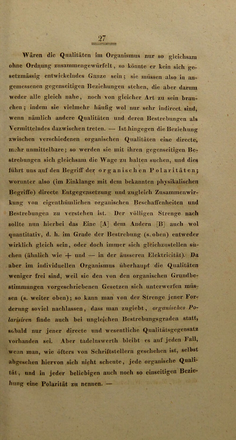 Waren die Qualitatcn im Organismus nur so glclchsara ohne Ordnung zusammengewurfelt, so kdnnte er keiii sich ge- setzmassig entwickeliules Gauze seiii; sie miissen also in an- gemessenen gegenseitigen Beziehungen stehen, die aber damm weder alle gleich nahe, nocli von gleicher Art zu sein brau- chen; indera sie vielmehr banfig Avol nur selir indirect sind, wenn namllch andcre Qualitaten und deren Bestrebungen als Vermittelndes dazAvisclien treten. — 1st liiiigegen die Bezieliung zwischen verschiedenen organischen Qualitaten eine directe, mehr unmittelbare; so werden sie mit Lliren gegenseitigen Be- strebungen sich gleichsam die Wage zu lialten suchen, und dies ' fiilirt uns «\uf den Begriff dei^ organischen Polar itaten; ■worunter also (im Einklange mit dem bekannten physikalischen Begriffe) directe Entgegensetzung und zugleich Zusammenwir- kung von eigenthiimlichen organischen Beschaffenheiten und Bestrebungen zu verstehen ist. Der volligen Strenge nach sollte nun hierbei das Eine [A] dem Andern [B] auch wol quantitativ, d. h. im Grade der Bestrebung (s. oben) entweder wirklich gleich sein, oder doch immer sich gleichziistellen su- chen (ahnlich wie -f- und — in der aiisseren Elektricitat). Da aber im individuellen Organismus iiberhaupt die Qualitaten weniger frei sind, well sie den von den organischen Grundbe- stimmungen vorgeschricbenen Gesetzen sich unterwerfen miis- sen (s. weiter oben); so kann man von der Strenge jener For- derung soviel nachlassen, dass man zugiebt, org anisches Po- \ larisiren finde auch bei ungleichen Bestrebungsgraden statt, sobald nur jener directe und wcsentliche Qualitiitsgegensatz vorhanden sei. Aber tadelnswerth bleibt es auf jeden Fall, wean man, wie bfters von Schriftstellern geschehen ist, selbst ahgesehen hiervon sich nicht scheute, jede organische Quali- tiit, und in jeder belicbigen auch iiocli so cinseitigeii Bezie- linng eine Polaritiit zu nennen. —