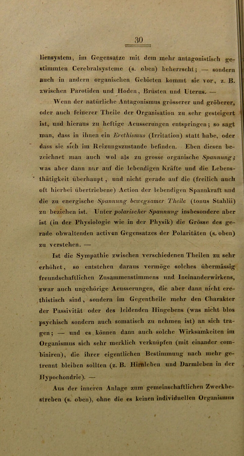30 I lieneystera, im Gegensatze mit dem meJir antagonistisch gc- i stimmten CereLralsysteme (s. oLen) Ijcherrsdit; — sondern ' auch ill anderii organisclieii Gcbietcn komnii sie vor, z. B. zwlschen Parotiden und Hodeii, Briisten und Uterus, — Wenn der nalurliclie Antagonismus grosserer und groberer, Oder aucli feinerer Tlieile der Organisation zu sehr gesteigert | ist, und hieraus zu beftige Aeusserungen entspringen; so sagt nian, dass in ihnen ein Erethismus (Irritation) statt babe, oder j dass sie sieli iin Reizungszustande befinden. Eben diesen be- zeielinet man auch avoI als zu grosse organische Spannung; Avas abcr dann niir auf die lebeadigen Kriifte und die Lebens- thatigkeit viberbaupt, und nicht gerade auf die (freilich auch oft hierbei iibertriebene) Action der lebendigen Spannkraft und die zu energische Spannung hewegsamer Theile (tonus Stahlii) zu bezielien ist. Unter polarischer Spannung insbesondere aber ist (in der Physiologie Arie in der Physik) die Grosse des ge- rade obAvaltenden activen Gegensatzes der Polaritaten (s, oben) zu verstehen. — Ist die Sympathie zAvischen rerschiedenen Theilen zu sehr erhohet, so entstehen daraus vermoge oolches ubermassig freundschaftlichen Zusammenstimmens und Ineinander\rirkens, ZAvar auch ungehorige Aeusserungen, die aber dann nicht ere- ,thistisch sind, sondern im Gegentheile mehr den Charakter der PassiAitat oder des leidenden Hingebens (Aras nicht bios psydiisch sondern auch somatisch zu nehmen ist) an sich tra- <ren; — und es kdnnen dann auch solche Wirksamkeiten im Organismus sich sehr merklich A'erkniipfen (mit ciiuuider com- biniren), die ihrer eigentlichen Bestimmung nach melir gc- trennt bleiben sollten (z. B. Himlcbcii und Darmlebeii in «ler llypochondrie), — Aus der innercn Anlage zum gemeinscliaftlichen ZAverkbe- slreben (s. oben), ohne die es keinen individuellen Organismus f