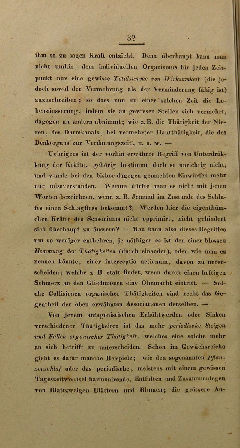 ilim so zu sagcn Kraft entzieht. Dean uherhaupt kann roan iiidit iimhin, dem iiuUviduellen Organismus fiir jeden Zeit- punkt mir eine gewisse Totalsumme von JVirksamkeit (die je- docli soAvol der Vermehrung als der Verminderung fahig ist) zuzusclireiben; so dass mm zu eincrsolehen Zeit die Lc- Lensausserung, indem sie an gewissen Stellen sicli vermehrt, / dagcgen an andern atnimmt 5 wie z. B. die Thatigkeit der Nie- ren, des Darmkanals, Lei vermelirter Hautthatigkeit, die des Denkorgans zur Verdauungszeit', u. s. av. — UeLrigens ist der vorliiri erA^ almtc BegritF von Unterdriik- kiing der Kriifte, geliorig bestiramt doch so unrichtig nicht, iind Avurde bei den bisber dagegen gemachten EinAviirfen mehr iiur missverstaiiden. Warum diirfte man es nicht mit jenen Worten bezeichnen, Avenn z. B. Jemand im Zustande des Scbla- fes einen Schlagfluss bekommt?, Werden bier die eigenthura- chen Krafte des Sensoriums nicht opprimirt, nicht gehindert sich uherhaupt zu aussern? — Man kann also dieses Begriffes iim so Avenigcr entbehren, je nothiger es ist den einer blossen Hemmung der Thdtigkeiten (durch einander), oder Avie man es nennen konnte, einer interceptio actionum, davon zu unter- Bcheiden; Avelche z. B. statt findet, Avenn durch einen heftigen ✓ Schmerz an den Gliedmasscn eine Ohnmacht eintritt. — Sol- che Collisionen organischcr Thiitigkciten sind recht das Gc- genthcil der oben erAvahntep Associationen derselben. — Von jenem antagonistisclien ErhohtAverden oder Sinken verschiedener Thatigkeiten ist das mehr periodische Stcigen und Fallen organischer Thatigkeit, Avelches eine solclie mehr an sich betrifft zu untcrscheiden. Schon iiu GeAvacbsrciche giebt es dafiir manchc Beispiele; Avie den sogcnannten PJlan- zenschlaf oder das pcriodische, meistens mit cinciu gcAvissen TageszcitAr'ecliscl harmonircndc, Eiitfalten und Zusammcnlcgeu Ton BlattzAvcigcn Blattcrn und Bluiucn; die grdssere An-