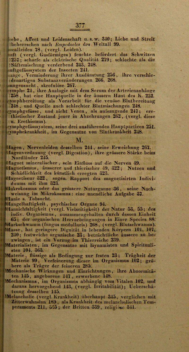 ' ebc, Affect iind Leidenscliaft ii.s. tt. 340; LicLe iind Streit licherrschen imch Empedocles diis Weltall 99. ix'calleiden 78, (vergl. Leiden). uift (verjifl. Gasforniiges) feiiehte Lcfordcrt das Scliwitzcn : ;25T; scharfe als clckti-ische Qualitfit 279; sclilechte als die : JSaftemiscIiung- verderbend 243, 248. : iiiftgefasssystem der Insecten 241. : langc, Vcrmiiideruiig ilirer Ausdiinstung 256, ihre verschie- dciiartigen Substanzveranderungen 266, 268. ; iiiiigensucht, skrofuldse 267. I lymphe 24, ihre Analogic iiiit dem Serum der Arterienanliange I i ' 258, hat eine Hauptquelle in dcr ausseru Haut des K. 252. j I ijyuiphhereitung als Vorarheit fiir die venose Bluthereitung {I ! 248, und Quelle auch schlechter Blutmischungen 248. II ivyiuphgefasse, und nicht Venen, als aui^aiigende 247; ere- it thistischer Zustand jener in Ahzehrungen 262, (vergl. diese ., u. Erethismus). 11 r'ymphgefasssystem, seine drei ausruhrendeii Hauptpartieen 251. ) I .'yiiiphekranklieit, iin Gegensatze von Blutkrankhcit 248. M. 11 i t t • N « ( » i lagen, Nervenleiden desselhcn 244, seine Erweichung 267. lagcnverdauung (vergl. Digestion), ihre grossere Starke heim Nordlander 245. lagnet mineralischer , sein Einfluss auf die Nerven 49. lagnetisnuis, aiissercr und thierischer 49, 322; Nutzen und Schadlichkeit des kiinstlieh erregten 323. lagnetiseur 322, sogen. Rapport des niagnetisirten Indivi- duuiiis mit ihm 323. llakrokosmus oder das grossere Naturganze 36, seine Nach- ■weisung im Mikrokosinus: eine unendliche Aufgahe 37. llanie s. Tohsiirht. iVIangelhaftigkeit, psychischer Organe 94. Vlannichi'altigkeit (vergl. Vielseitigkeit) der Natur 53, 55; des indiv. Organismus, zusainmengehalten dureh dessen Einheit 65; der organischen Hervorhringiingen in Einer Species 88. rtarkschwaram (fungus medullaris) 268, (vergl. Blutschwaiiira). Wasse, hat gcringerc Dignitat in lehenden Kdrpern 101, 107, 240; festweiche organische 23; hetrachtliche ilusserc zu he- zwingen, ist ein Vorzug im Thierreiche 239. I^Haterialisten, im Gegensatze mit Ikynamisten und Spirituali- sten 104, 363. JMaterie, flussige als Bedingung zur festen 23; Triigheit der Materic 99, Verfeineriing dieser im Organismus 102; grd- here als Trager der feineren 285. ^Mechanische Wirkungen und Einrichtungen, ihre Ahnormita- ten 145, angehorene 147, erworhenc 148. MVIechanismus, im Organismus ahhiingig vora Vitalen 102, und daraiis hervorgeliend 143, (vergl. Irritahilitiit); Uehcrscha- tziing desHclben 145. HMelancholie (vergl. Krankhcit) uberhaupt 345, verglioheti mit Zitterwahnsinn 189, alsKranklieit des mclancluvlischcn Tem- peraments 211, 335; der Britten 339, religiose 341.