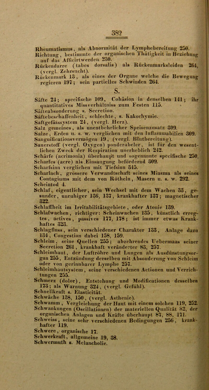 3S2 RheumatismuB, als Abnorinitat cler Lymphebereitung 250. Richttmg, bcsUnimtc dor organisdien Tliatigkeit in Beziehung aiif das Afficirtwerden 230. Rtickendarrc (tabes dorsalis) als Rtickenmarksleiden 264, (vergl. Zehrsuclit). Riickenniark 13, als eincs der Organe welche die Bewegung regieren 197; sein partielles Scliwinden 264. s. Siifte 24; spccifisehe 109, Colmsiop in denselben 141; ihr quantitatives Missverhaltniss zura Festen 115. Safteabsondcriing s. Secretion. Saftebescliaffenheit, schlechte, s. Kakochyniie. Saftgefafessystem 24, (vergl. Herz). Salz gemeines, als unentbehrlicher Speisenzusatz 309. Salze, Erden n. s. w. vergliclien mit den Inflaimuabilien 309. Sanguilicationsvermdgen 19, (vergl. Blutbcroitiing). Sauerstofl' (vergl. Oxygen) ponderabeler, ist fiir den wesent- ■ lichen Zweek der Respiration unei’hehlicli 242. Schiirfe (acriinonia) uberhaiip't iind sogenannte spccifisehe 250. Scliarfes (acre) als .Einsaugnng hefordernd 309. ^ Scharfsinn vergliclien mit Tiefsinn 345. Scharlach, grdssere Verwandtschaft seines Miasma als seines | Contagiums mit dem von Rotheln, Masern u. s. av. 292. | Scheintod 4. ^ Schlaf, eigentlicher, sein Wechsel mit dem Wachen 33, ge^ • sunder, unruhiger 136, 137, krankhafter 137; magnetischer 322. i Schlaffheit iin Irritahilitatsgehiete, oder Atonic 139. Schlafwachen, idchtiger; Scheinivachen 135, kiinstlich erreg- , tes, actives, passives 177, 178; ist immer etwas Krank- 1 haftes 323. Schlagfinss, sein verscliiedener Charakter 133, Anlage dazu 134, Congestion dahei 158, 159. Schleim, seine Quellen 255; abzehrendcs Uebermaas seiner i Secretion 261, krankhal't veranderter 83, 257. Schleimhant, der Luftrdhre iind Lnngen als Ansdnnstungsor- m gan 255, Entziindiing derselben mit Absondernng von Schleim * oder von gerinnbarer Lymphe 257. m Schleimhautsystem, seine l erschiedenen Actionen undVcrrich- 4 tun gen 255. ft Schmerz (dolor), Entstehiing und Modificationen dcsselben S 173; als Warnung 324, (vergl. Gefiihl). A Schnellkraft s. Elasticitat. m' Sclnvache 138, 150, (vergl. Asthenie). ® Schwamm , Vergleichnng der llaut mit eincm solclicn 119, 252. . j Schwankungen (Oscillatioiven) der materiellcn Qnalitat 82, der organischen Anlagen und Kriifte iiberhaupt 87, 88, 171. ScliAveiss, seine sehr verschiedenen Bedingungen 256, krank- 4 hatter 119. ^ Schivere, organische 17. t Schwerkraft, allgeineine 19, 38. - Schwermuth a. Melancholic.