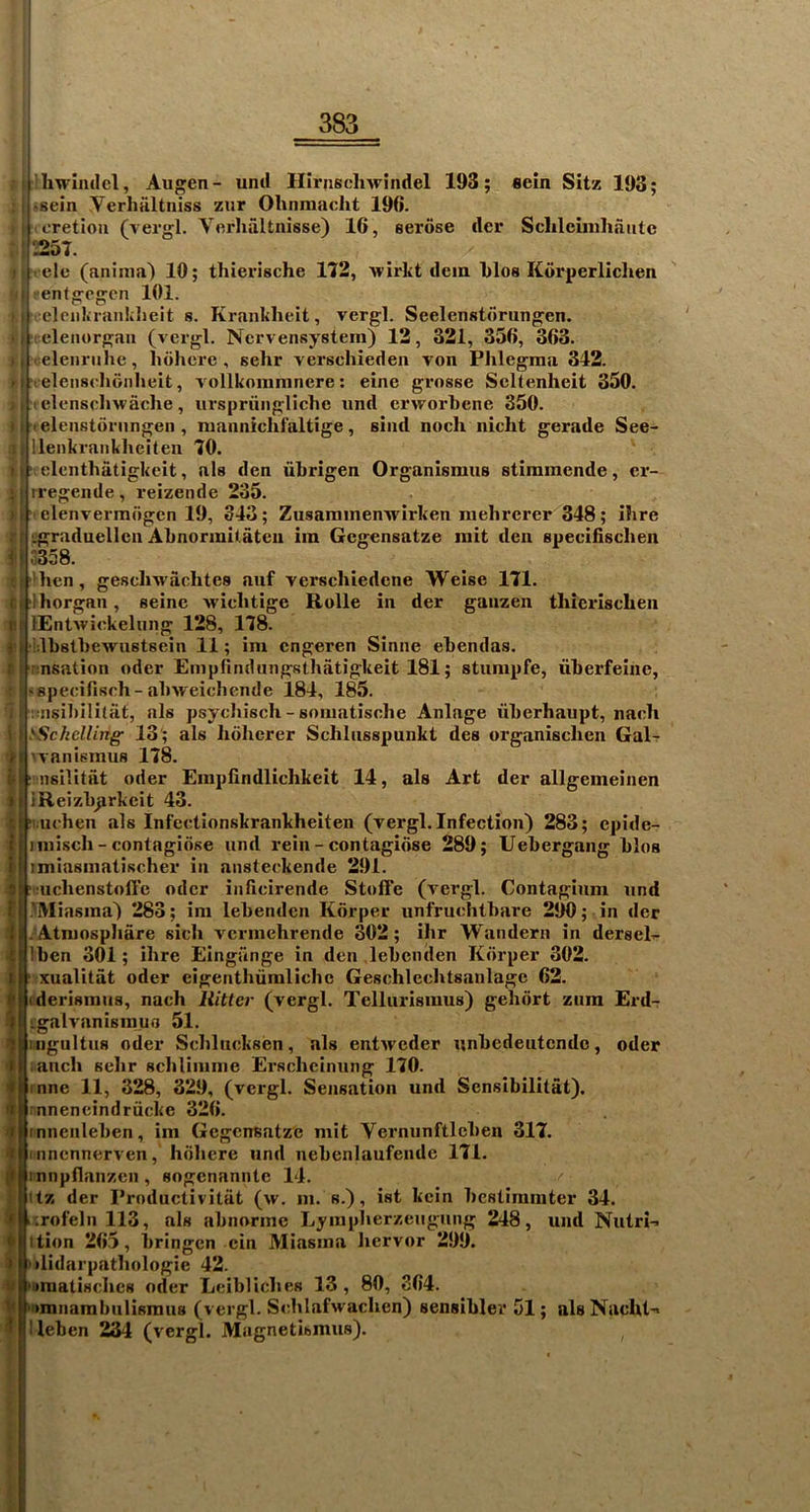 ) I (: t I If I ■% f I 4 'I i ’t t I- ) frhwimlcl, Augen- uml Hirnscliwindel 193; «ein Sitz 193; iusein Verhultniss zur Olinmaclit 196. (I cretioii (vergl. Vcrliiiltnisse) 16, serose tier Sclilcliiihaiitc 1|257. |rele (aniiiia) 10; thierische 112, wirkt dcm 1)los Korperlichen j'entgegcn 101. ^clciikranklieit s. Kranklieit, vergl. Seelenstdrungen. , elenorgan (vergl. Ncrvensysteni) 12, 321, 356, 363. ■ eleiirulie, hohcrc , sehr verschieden von Phlegma 342. -elensehonheit, vollkommnere: eine grosse Scltenheit 350. < elenschwaclie, urspriinglichc iind crworbene 350. telenstdrnngeii, niannichfaltige, Bind noch nicht gerade See- lleiikrankheiten 70. i elenthatigkeit, als den ubrigen Organismus stimmende, cr- I rregende , reizende 235. ! . elenvermogcn 19, 343; Zusaiiiinenwirken nielircrer 348; ihre l^graduellcn Alinormit.atcn iin Gcgensatze init den speci&sclien ' o358. 'lien, gesclnvachtes auf verscliiedene Weise 171. I lliorgan, seine Aviclitige Rolle in der ganzen thierischen ! lEntwickelung 128, 178. f Ibslbewiistsein 11; im cngeren Sinne ebendas. I nsation oder Empfindungsthatigkeit 181; stiinipfe, iiberfeine, I .specifisch-abiveicbende 184, 185. I tnsibllitat, als psycbisch - soiuatische Anlage iiberhaupt, naeli sSckclling' 13 ; als Iidlierer Schlusspunkt des organischen Gal- t 'vanismus 178. j:? nsilitat oder Eiupfindlichkeit 14, als Art der allgemeinen I iReizbjirkcit 43. I' lichen als Infectionskrankheiten (vergl. Infection) 283; cpide- I iniiscli - contagiose iind rein - contagidse 289; Uebergang bios imiasinatischer in ansteckende 291. S? iiclienstoll’e oder inficirende Stofte (vergl. Contagium und I MVIiasma) 283; ini lebenden Kdrper iinfruchtbare 290; in der I. Atniosphare sich vcrmehrende 302; ihr Wanderii in dersel^ Ibcn 301; ihre Eingunge in den lebenden Kdrper 302. ■ xualitat oder cigenthumlichc Geschleehtsanlagc 62. (derismus, nach Hitter (vergl. Telliirismus) gehdrt zura Erd- Lgalvanisinufl 51. iiigultns oder Schliieksen, als entweder nnbedeutcndo, oder anch sehr schliinme Erscheiming 170. inne 11, 328, 329, (vergl. Sensation und Sensibilitat). : nnencindriicke 326. tnnenleben, im Gcgensatze mit Verniinftleben 317. inncnnerven, hdhere und nebenlaufendc 171. innpfianzcn, sogenanntc 14. itz der Productivitiit (w. in. s.), ist kcin bestiraiiiter 34. .;rofelii 113, als abnorine Lyinpherzeugung 248, und Nutri-> ition 265, bringcn cin Miasma hervor 299. I‘ilidarpatliologie 42. ''Dmatisches oder Leibliches 13, 80, 364. ' imnambiilisraus (vergl. Sehlafwaclien) sensible!' 51; alsNacht'> ■ leben 234 (vergl. Magnetismus). ^ /