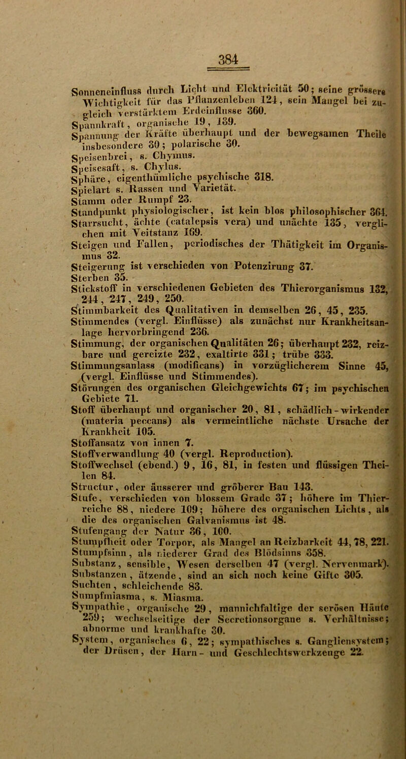 Sonneneinfluss (lurch Liciht und Elcktricltiit 50; geine gr()S8er« ■Wichtigkelt liir das rilanzcnlehcii 124, eein ftlaiigel bei zu_ gleich vcrsliirkteni EnleiiilhiRse 360. Suannki iilt, oi7?aniHche 19 , 139. Spanmuig dcr Krafte uherliaupt und der hewegsaraen Theile inshesoiulere 30; polarisclie 30. Speisenhrei, s. CliymuR. Speisesaft, s. Cliyliis. Sphiire, eigentluimliclic psycliische 318. Spielart s. Rassen und Varietat. Stamm oder Rumpf 23. , Staiulpunkt physiologischer, ist kein bios pliilosophischer 364. i Starrsucht, aclite (catalepsis vera) und unaclite 135, vergli- [ chen mit Veitstanz 109. ^ | Steigen und Fallen, pcriodisches der Tlifitigkeit ira Organia- inus 32. Steigerung ist verscliieden von Potenzirung 37. Sterben 35. Stickstoff in verschiedenen Gebieten des Tliierorganismus 132, 244 , 247 , 249 , 250. Stiinmbarkeit des Qualitativen in demselben 26, 45, 235. Stimmendes (vergl. Eiiifliissc) als zunachst nur Krankheitsan^ lage licrvorbringend 236. Stimmung^ der organisphen Qualitaten 26; uberhaiipt 232, reiz- bare und gereizte 232, exnltirte 331; triibe 333. Stimmungsanlass (modiilcans) in vorzugliclierem Sinne 45, ,(vergl. Einfliisse und Stimmendes). Stfivungen des organisclien Gleichgewichts 67; im psychischen Gebiete 71. Stoff uberliaupt und organisclier 20, 81, scliadlich-wirkender (materia peccans) als verraeintliche nacliste Ursache der Krankheit 105. Stoffansatz von innen 7. Stoffverwandlung 40 (vergl. Reproduction). Stoffweclisel (ebend.) 9, 16, 81, in festen und ilussigen Thei- len 84. Structur, oder ausserer und grdbercr Ban 143. Stufc, vcrscliicden von blossem Grade 37; lulhere im Thier- reiche 88, niedere 109; lulhere des organisclien Liclils, als I die des organisclien Galvanismus ist 48. Stul’engang dcr Natur 36, ICO. Slumpfhcit Oder Torpor, als Mangel an Rcizbarkcit 44,78,221. Stumpfsinn, als nicderer Grad de.s Blddsinns 358. Substanz, sensible, Wesen dersclbcii 47 (vergl. Nervcnraark). Substanzen, atzende, sind an sich noch keine Giftc 305. Sucliten, Bchleicliende 83. Snmpfiniasma, s. Miasma. Sympathie, organische 29, manniclifaltige der serdsen llaidc 259; Avecliselseitige der Sccrotionsorgane s. Vorhaltnissc; abnorrae und kiankliafte 30. System , organisches 6, 22; sympathisclies s. Gangliensystcm; dcr Uruseii, der llarn- und Gesclileclitswcrkzeiige 22.