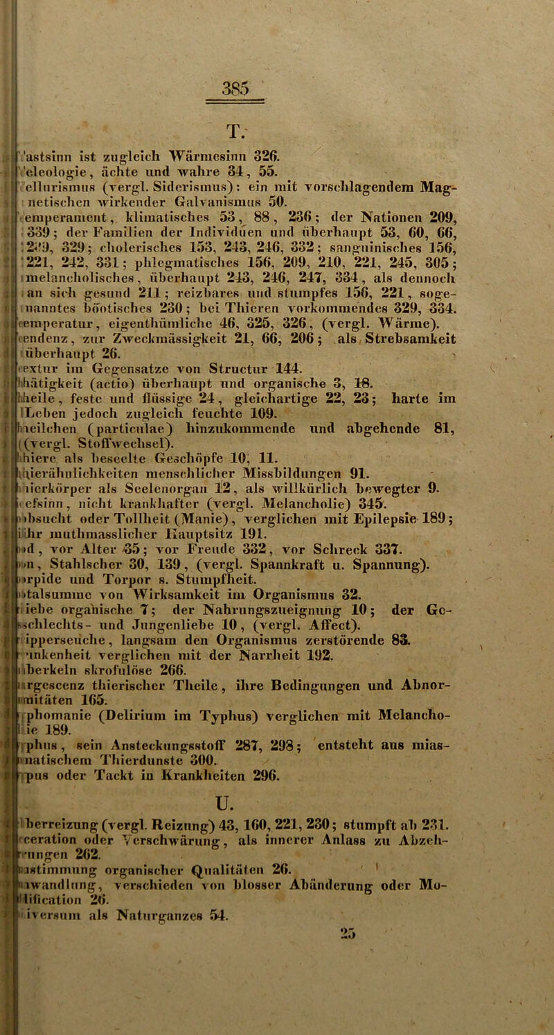 T. ^ astsimi ist zug'leich Warniesinn 326. Vcleologie, fichte und Avahre 34, 55. '•’'cUiirisnins (A ergl. Sidcrisiiius): ein rait vorschlagendem Mag- netischen Avirkender GaU anisimis 50. temperament, klimatisches 53, 88, 236; der Nationen 209, 339; dev Familien der IndiAn'duen und ukei’haiipt 53, 60, 66, ;2<f9, 329; cliolerisclies 153, 243, 246, 332; sangninisclies 156, ■221, 242, 331; pMegmalisches 156, 209, 210, 221, 245, 305; i melancliolisches, libcrhaiipt 243, 246, 247, 334, als dennocli ilj.an sicJi gesnnd 211; reizbares und stumpfes 156, 221, soge- ri uanntes bdotisches 230; bci Thieren vorkommendes 329, 334. ai (eraperatur, eigentlmmliche 46, 325, 326, (vergl. TVarrae). yltendenz, zur ZAveckmiissigkeit 21, 66, 206; alsi Strebsamkeit d| iiberbaupt 26. tlhextur im Gegensatze von Structur 144. ci| htultigkeit (actio) iiberhaupt und organische 3, IS. ilhbeile, festc und fliissige 24, gleicliartige 22, 23; harte im iLcben jedoch zugleich I'euclite 109. tihieilchen (particulae) hinzukommende und abgehende 81, )■((vergl. StoffAvecbsel). j:jrthiere als bescelte Geschopfe 10, 11. rl\l\ierahnlicbkeiten menscJilicber Missbildungen 91. I Bi iicrkorper a!s Seelenorgan 12, als Avillkiirlich beAvegter 9. »|icfsinn, nicht krankhafter (A'ergl. Melancholic) 345. •bsucht Oder Tollheit (Manie), verglichen mit Epilepsie 189; ithr muthmasslicher Ilauptsitz 191. »d, vor Alter-65; vor Freiide 332, vor Schreck 337. ■<n, Stahlsclier 30, 139, (vergl. Spannkraft u. Spannung). )rpide und Torpor s. Stumpfheit. >talsurame A'on Wirksarakeit im Organismus 32. liebe organische 7; der Nahrungszueignung 10; der Gc- sichleclits- und Jungenliebe 10, (vergl. Affect), ipperseiiche, langsam den Organismus zerstdrende 83. ■inkenheit Aerglichen mit der Nai’rheit 192. iberkeln skrofuldse 266. srgescenz thierischer Theile, ihre Bedingungen und Ahnor- •mitaten 165. (phomanie (Delirium im Typhus) verglichen rait Melancho- fti phiis, sein Ansteckiingsstoff 287, 298; entsteht aus mias- J iinatischem Thierdunste 300. rpus Oder Tackt in Krankheiten 296. u. ibcrreizung (vergl. Reizung) 43,160, 221, 230; stumpft ah 231. fceration odcr YcrschAvarung, als inncrcr Anlass zu Abzch- r'Mingen 262. Dastimmung organischer Qualitiiten 26. ' mAvandlung, verschieden von blosser Abiinderung oder Mo- llification 26. iversiim als Naturganzes 54. f 25
