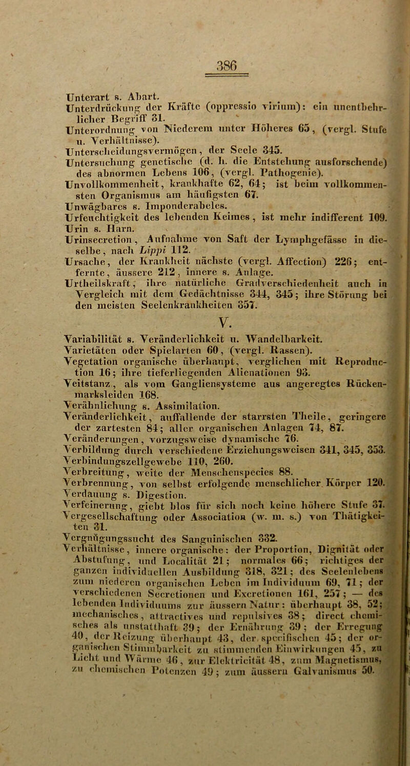 Untcrart s. Al)art. Unterdriickiin dcr Kriiftc (oppressio virliim): ein iinentlielir- lichcr Begriff 31. Unterordiiung von Nicderem untcr Ildheres 65, (vergl. Slufe ii. Verhiiltnisse). Untersclieidungsvermdgen, der Secle 345. Untersiiclinng genctisclic (d. li. die Entstcliung ausforschende) des abnormen Lcbens 106, (vergl. Pathogenic). Unvoilkommenheit, krankhafte 62, 64; ist heiiii vollkominen- sten Organisinus am haiiOgsten 67. TJnwaghares s. Imponderaheles. Urfeiiclitigkeit des lehcnden Keimes, ist mehr indifferent 109. Urin 8. Ilarn. Urinsecretion, Anfnahrae von Saft der Lyinpligcffissc in die- ' selbe, nach Lippi 112. Ursache, der Krankbeit nachste (vergl. Affection) 226; ent- . fernte, iinssere 212, innere s. Anlage. Urtheilskraft, ibrc natiirliche Grailverscbiedenbeit auch in 4 Vergleicb rait dcin Gediichtnisse 344, 345; ihre Stoning bei den ineisten Seelenkrankheiten 357. V. Variabllitat s. Veranderlichkeit u. Wandelbarkeit. Varietaten oder Spielarten 60, (vergl. Rassen). Vegetation organischc iiberhaiipt, verglichen init Reproduc- tion 16; ihre tieferliegcnden Alicnationen 93. Veitstanz, als vora Gangliensysterae aus angeregtes Rucken- marksleiden 168. Verahnlichnng s. Assimilation. Veriinderlichkeit, auffallende der starrsten Theile, geringcre der zartesten 84; allcr organischen Anlagen 74, 87. Verandernngen, vorzugsweisc dynamischc 76. Aerbildnng diirch verschiedcne ErziehungsAvcisen 341,345, 353. VerbindungszellgeAvebe 110, 260. Verbreitung, vvcite der Menschenspecics 88. Yerbrennung, von selbst erlblgendc mcnschlicher. Korper 120.i] \erdauung s. Digestion. m Aerfeinerung, giebt bios fiir sich noch kcine hriherc Stnfe 37. ^ crgesellschaftung oder Association (>v. m. s.) von Thatigkei- ten 31. Vergmlgungssucht des Sanguinischen 332. Verhiiltnisse, innere organische: der Proportion, Dignilat oder Absturnng, nnd Localitiit 21; normales 66; riclitiges der ganzen individacllcn Ausbildnng 318, 321; dcs Seelenlcbens zum niederen organischen Lcben im IndiA'idnnm 69, 71; der vcrschiedenen Secrctionen nnd Excretionen 161, 257; — dcs Icbenden IndividminiH zur aussern Natnr: iiberhaiipt 38, 52;, mcchanischcs, attractives nnd rcpnlsives 38; direct chcnii- sches als nnstatthal't 39; dcr Ernabriing 39; der Errcgnng 40, dcr Reizung uherhaupt 43, der, specifischen 45; dcr or- ganischeii Stinnnbarkcit zn stiinmcnden Einivirknngen 45, zn Licht nnd Wiirnic 46, znr Elcktricitat 48, znm Magnetisnius, zii chcinischen Potenzen 49; znm iiussern Galvanismns 50. I