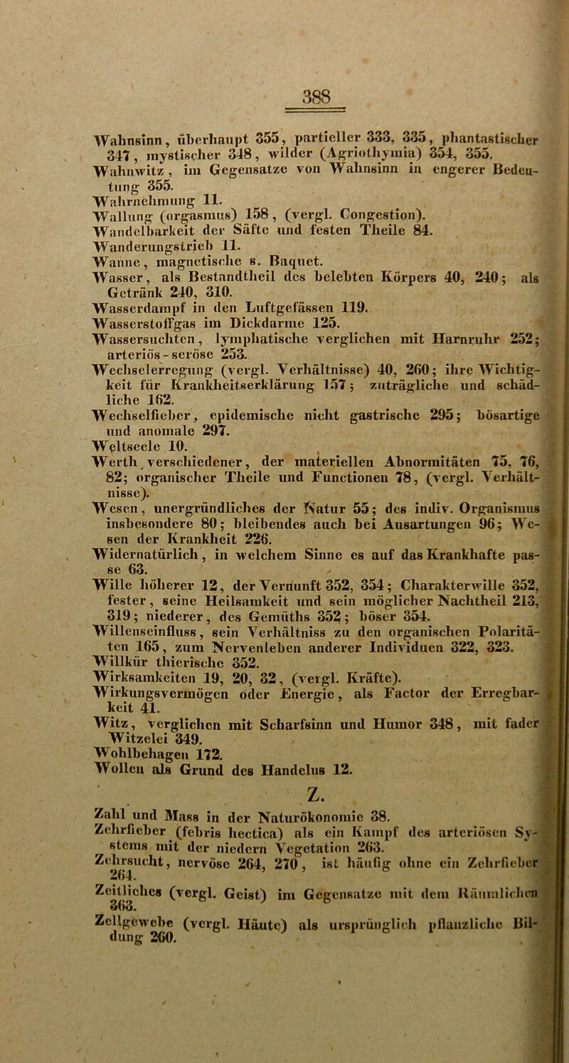 Wahnsinn, iiLerlianpt 355, partieller 333, 335, pliantastischer 347, mystischer 348, wilder (Agriotliymia) 354, 355. Wahnwit?:, im Gegensatze von Wahnsinn in engerer Bedeu- timg 355. Walirnehninng 11. Wallung (orgasraus) 158, (vergl. Congestion). Wandelbarkeit der Safte und iesten Theile 84. Wanderungstriel) 11. Wanne, magnetiselie s. Baqnet. Wasser, als Bestandtheil des belebten Kdrpers 40, 240; als Getrank 240, 310. Wasserdarapf in den Luftgefassen 119. WasserstolTgas im Dickdarme 125. ■Wassersiicliten, lympliatische verglichen mit Harnruhr 252; arteries - serose 253. Wecliselerregiing (vergl. Verhaltnisse) 40, 260; ihre Wichtig- keit fiir Kranldieitserklarung 157; zntragliclie und schad- liche 162. Wechselfieber, epidemische nicht gastrische 295; bosartige und anomale 297. Wpltseele 10. Werth,verschiedener, der materiellen Abnormitaten 75, 76, 82; organischer Theile und Functionen 78, (vergl. Verhalt- nisse). Wesen, unergriindliches der Natur 55; des indiv. Organisiuus insbesondere 80; bleibendes aiich bei Ausartungen 96; We- sen der Krankheit 226. Widernatiirlich, in welchem Sinne es auf das Krankhafte pas- se 63. Wille hdherer 12, der Vei’riunft 352, 354; CharakterM'ille 352, fester, seine Heilsamkeit und sein moglicher Nachtheil 213, 319; niederer, des Gemuths 352; hoser 354. Willenseinfluss, sein Verhaltniss zu den organischen Polarita- ten 165, zum Nervenleben anderer Individuen 322, 323. Willkiir thierische 352. Wirksainkeiten 19, 20, 32, (veigl. Krafte). Wirkungsvermogen oder Energie, als Factor der Erregbar- keit 41. Witz, verglichen mit Scharfsinn und Humor 348, mit fader Witzelei 349. Wohlbehagen 172. Wolleii als Grand des Handclus 12. Zahl und Mass in der Naturdkonoiuie 38. Zehrfieber ^ (febris hectica) als ein Kaiupf des artcridsen Sy- stems mit der niedern Vegetation 263. Zehrsucht, nervosc 264, 270, ist haiifig ohne ein Zehrfieber, Zeitlichcs (vergl. Geist) ini Gegensatze mit dem Raiiinlicbm 363. Zellgcwcbe (vergl. Hautq) als urspriinglidi pllanzliche Bil* dung 260.
