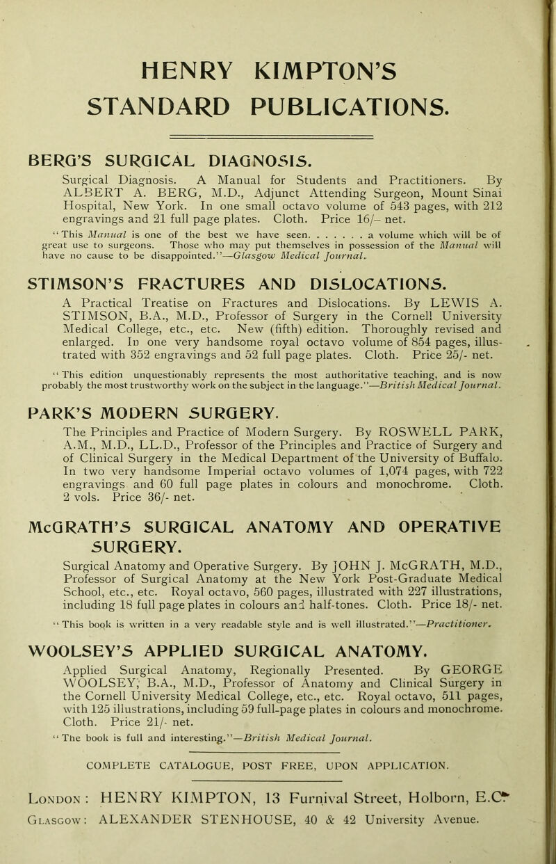 HENRY KIMPTON’S STANDARD PUBLICATIONS BERG’S SURGICAL DIAGNOSIS. Surgical Diagnosis. A Manual for Students and Practitioners. By ALBERT A. BERG, M.D., Adjunct Attending Surgeon, Mount Sinai Hospital, New York. In one small octavo volume of 543 pages, with 212 engravings and 21 full page plates. Cloth. Price 16/- net. “This Manual is one of the best we have seen a volume which will be of great use to surgeons. Those who may put themselves in possession of the Manual will have no cause to be disappointed.”—Glasgow Medical Journal. STIMSON’S FRACTURES AND DISLOCATIONS. A Practical Treatise on Fractures and Dislocations. By LEWIS A. STIMSON, B.A., M.D., Professor of Surgery in the Cornell University Medical College, etc., etc. New (fifth) edition. Thoroughly revised and enlarged. In one very handsome royal octavo volume of 854 pages, illus- trated with 352 engravings and 52 full page plates. Cloth. Price 25/- net. “ This edition unquestionably represents the most authoritative teaching, and is now probably the most trustworthy work on the subject in the language.”—British Medical Journal. PARK’S MODERN SURGERY. The Principles and Practice of Modern Surgery. By ROSWELL PARK, A.M., M.D., LL.D., Professor of the Principles and Practice of Surgery and of Clinical Surgery in the Medical Department of the University of Buffalo. In two very handsome Imperial octavo volumes of 1,074 pages, with 722 engravings and 60 full page plates in colours and monochrome. Cloth. 2 vols. Price 36/- net. McGRATH’S SURGICAL ANATOMY AND OPERATIVE SURGERY. Surgical Anatomy and Operative Surgery. By JOHN J. McGRATH, M.D., Professor of Surgical Anatomy at the New York Post-Graduate Medical School, etc., etc. Royal octavo, 560 pages, illustrated with 227 illustrations, including 18 full page plates in colours and half-tones. Cloth. Price 18/- net. “This book is written in a very readable style and is well illustrated.”—Practitioner. WOOLSEY’S APPLIED SURGICAL ANATOMY. Applied Surgical Anatomy, Regionally Presented. By GEORGE WOOLSEY,1 B.A., M.D., Professor of Anatomy and Clinical Surgery in the Cornell University Medical College, etc., etc. Royal octavo, 511 pages, with 125 illustrations, including 59 full-page plates in colours and monochrome. Cloth. Price 21/- net. “The book is full and interesting.”—British Medical Journal. COMPLETE CATALOGUE, POST FREE, UPON APPLICATION. London: HENRY KIMPTON, 13 Furnival Street, Holborn, E.C^ Glasgow: ALEXANDER STENHOUSE, 40 & 42 University Avenue.