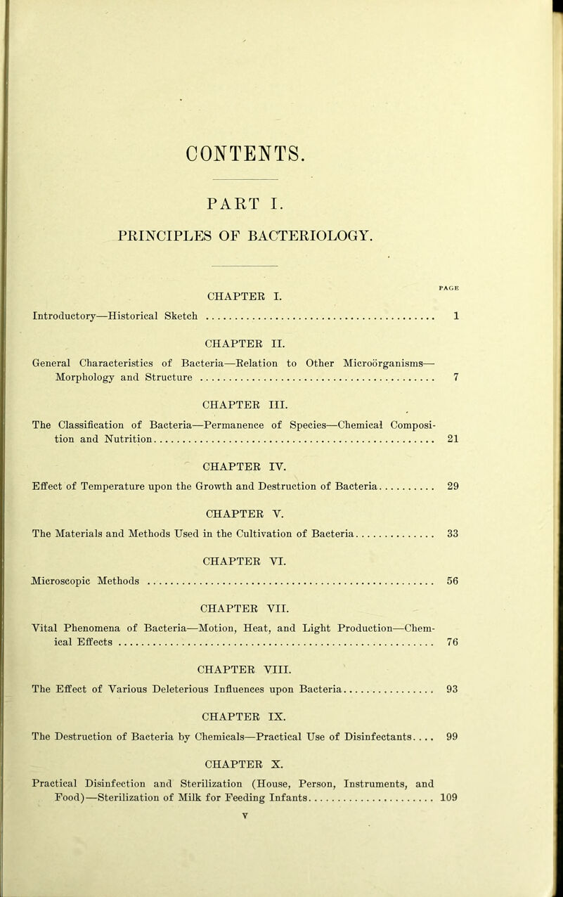 CONTENTS. PART I. PRINCIPLES OF BACTERIOLOGY. PAGE CHAPTER I. Introductory—Historical Sketch 1 CHAPTER II. General Characteristics of Bacteria—Relation to Other Microorganisms— Morphology and Structure 7 CHAPTER III. The Classification of Bacteria—Permanence of Species—Chemical Composi- tion and Nutrition 21 CHAPTER IV. Effect of Temperature upon the Growth and Destruction of Bacteria 29 CHAPTER Y. The Materials and Methods Used in the Cultivation of Bacteria 33 CHAPTER VI. Microscopic Methods 56 CHAPTER VII. Vital Phenomena of Bacteria—Motion, Heat, and Light Production—Chem- ical Effects 76 CHAPTER VIII. The Effect of Various Deleterious Influences upon Bacteria 93 CHAPTER IX. The Destruction of Bacteria by Chemicals—Practical Use of Disinfectants. ... 99 CHAPTER X. Practical Disinfection and Sterilization (House, Person, Instruments, and Food)—Sterilization of Milk for Feeding Infants 109
