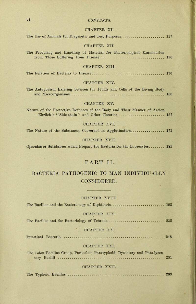 CHAPTER XI. The Use of Animals for Diagnostic and Test Purposes 127 CHAPTER XII. The Procuring and Handling of Material for Bacteriological Examination from Those Suffering from Disease 130 CHAPTER XIII. The Relation of Bacteria to Disease 136 CHAPTER XIV. The Antagonism Existing between the Fluids and Cells of the Living Body and Microorganisms 150 CHAPTER XV. Nature of the Protective Defences of the Body and Their Manner of Action —Ehrlich’s “Side-chain” and Other Theories 157 CHAPTER XVI. The Nature of the Substances Concerned in Agglutination 171 CHAPTER XVII. Opsonins or Substances which Prepare the Bacteria for the Leucocytes 181 PART II. BACTERIA PATHOGENIC TO MAN INDIVIDUALLY CONSIDERED. CHAPTER XVIII. The Bacillus and the Bacteriology of Diphtheria 193 CHAPTER XIX. The Bacillus and the Bacteriology of Tetanus 235 ' CHAPTER XX. Intestinal Bacteria 248 CHAPTER XXL The Colon Bacillus Group, Paracolon, Paratyphoid, Dysentery and Paradysen- tery Bacilli 251 CHAPTER XXII. The Typhoid Bacillus 283