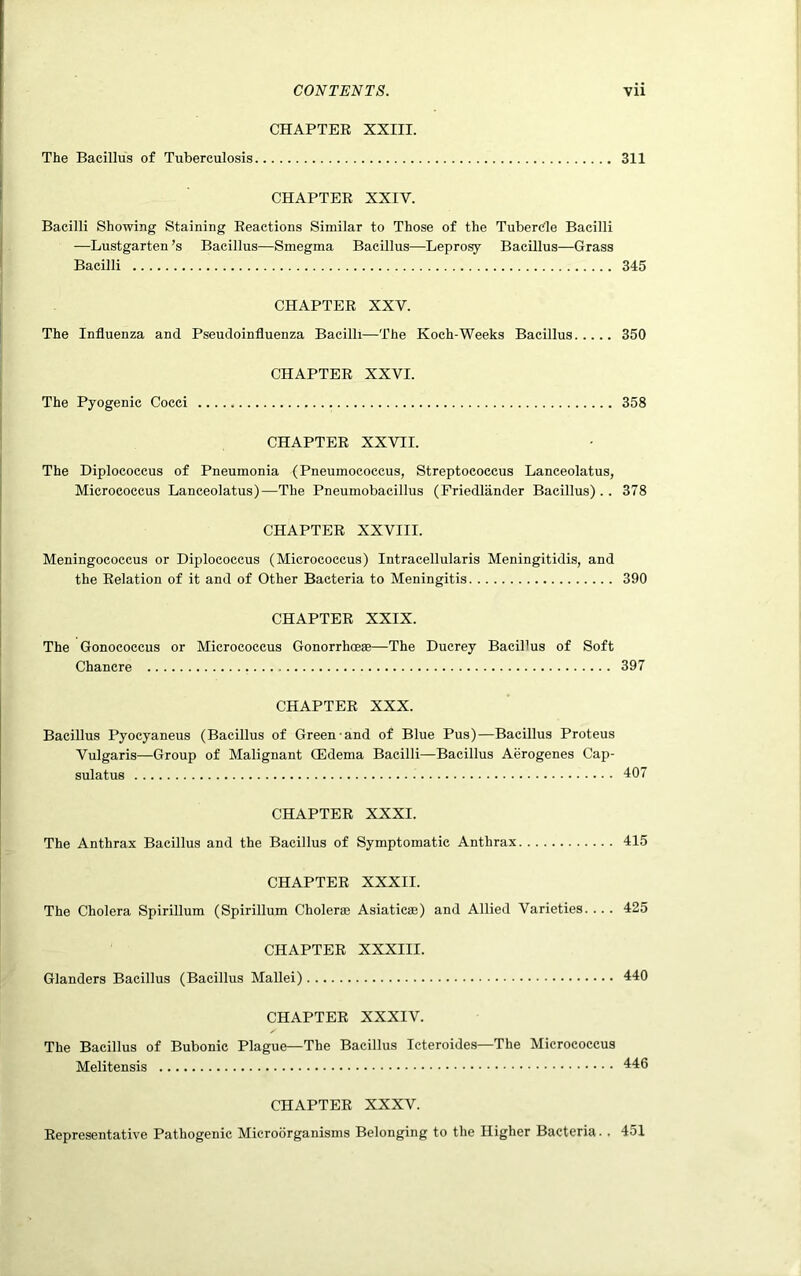CHAPTER XXIII. The Bacillus of Tuberculosis 311 CHAPTER XXIV. Bacilli Showing Staining Reactions Similar to Those of the Tubercle Bacilli —Lustgarten’s Bacillus—Smegma Bacillus—Leprosy Bacillus—Grass Bacilli 345 CHAPTER XXV. The Influenza and Pseudoinfluenza Bacilli—The Koch-Weeks Bacillus 350 CHAPTER XXVI. The Pyogenic Cocci 358 CHAPTER XXVII. The Diplococcus of Pneumonia (Pneumococcus, Streptococcus Lanceolatus, Micrococcus Lanceolatus)—The Pneumobacillus (Friedlander Bacillus).. 378 CHAPTER XXVIII. Meningococcus or Diplococcus (Micrococcus) Intracellularis Meningitidis, and the Relation of it and of Other Bacteria to Meningitis 390 CHAPTER XXIX. The Gonococcus or Micrococcus Gonorrhoese—The Ducrey Bacillus of Soft Chancre 397 CHAPTER XXX. Bacillus Pyocyaneus (Bacillus of Green and of Blue Pus)—Bacillus Proteus Vulgaris—Group of Malignant CEdema Bacilli—Bacillus Aerogenes Cap- sulatus 407 CHAPTER XXXI. The Anthrax Bacillus and the Bacillus of Symptomatic Anthrax 415 CHAPTER XXXII. The Cholera Spirillum (Spirillum Choleras Asiaticae) and Allied Varieties.... 425 CHAPTER XXXIII. Glanders Bacillus (Bacillus Mallei) 440 CHAPTER XXXIV. The Bacillus of Bubonic Plague—The Bacillus Icteroides—The Micrococcus Melitensis 446 CHAPTER XXXV. Representative Pathogenic Microorganisms Belonging to the Higher Bacteria. . 451