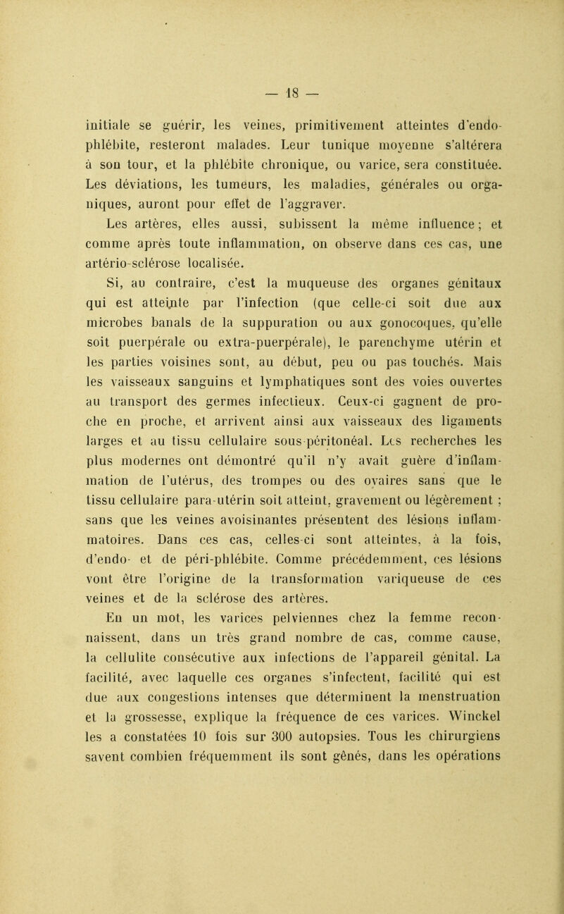 initiale se guérir, les veines, primitivement atteintes dendo- phlébile, resteront malades. Leur tunique moyeune s'altérera à son tour, et la phlébite chronique, ou varice, sera constituée. Les déviations, les tumeurs, les maladies, générales ou orga- niques, auront pour effet de l'aggraver. Les artères, elles aussi, subissent la même influence ; et comme après toute inflammation, on observe dans ces cas, une artério-sclérose localisée. Si, au contraire, c'est la muqueuse des organes génitaux qui est atteijite par l'infection (que celle-ci soit due aux microbes banals de la suppuration ou aux gonocoques, qu'elle soit puerpérale ou extra-puerpérale), le parenchyme utérin et les parties voisines sont, au début, peu ou pas touchés. Mais les vaisseaux sanguins et lymphatiques sont des voies ouvertes au transport des germes infeciieux. Ceux-ci gagnent de pro- che en proche, et arrivent ainsi aux vaisseaux des ligaments larges et au tissu cellulaire sous péritonéal. Les recherches les plus modernes ont démontré qu'il n'y avait guère d'inflam- mation de l'utérus, des trompes ou des ovaires sans que le tissu cellulaire para-utérin soit atteint, gravement ou légèrement ; sans que les veines avoisinantes présentent des lésions inflam- matoires. Dans ces cas, celles ci sont atteintes, à la fois, d'endo- et de péri-phlébite. Comme précédemment, ces lésions vont être l'origine de la transformation variqueuse de ces veines et de la sclérose des artères. En un mot, les varices pelviennes chez la femme recon- naissent, dans un très grand nombre de cas, comme cause, la cellulite consécutive aux infections de l'appareil génital. La facilité, avec laquelle ces organes s'infectent, facilité qui est due aux congestions intenses que déterminent la menstruation et la grossesse, explique la fréquence de ces varices. Winckel les a constatées 10 fois sur 300 autopsies. Tous les chirurgiens savent combien fréquemment ils sont gênés, dans les opérations