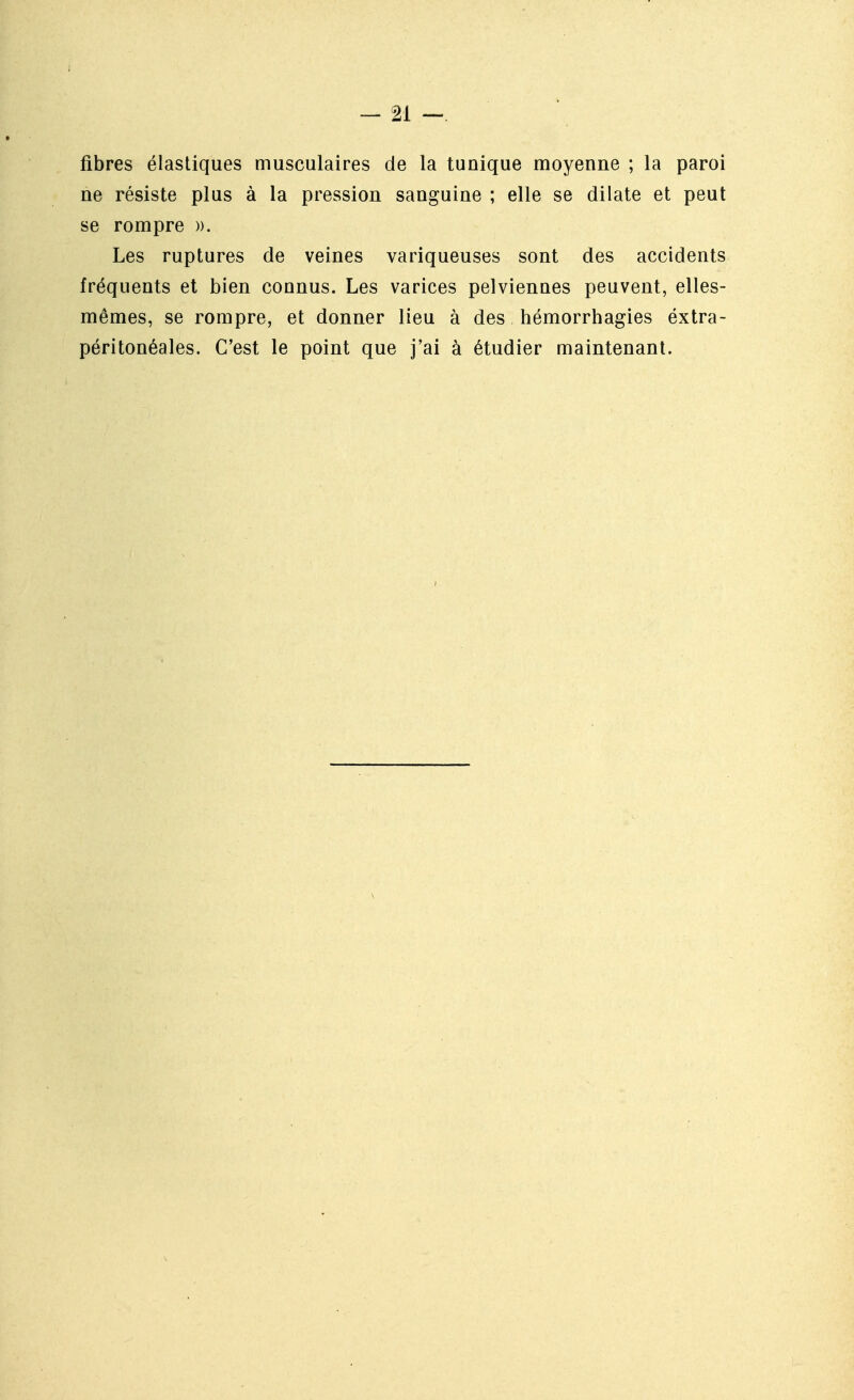 fibres élastiques musculaires de la tunique moyenne ; la paroi ne résiste plus à la pression sanguine ; elle se dilate et peut se rompre ». Les ruptures de veines variqueuses sont des accidents fréquents et bien connus. Les varices pelviennes peuvent, elles- mêmes, se rompre, et donner lieu à des hémorrhagies éxtra- péritonéales. C'est le point que j'ai à étudier maintenant.