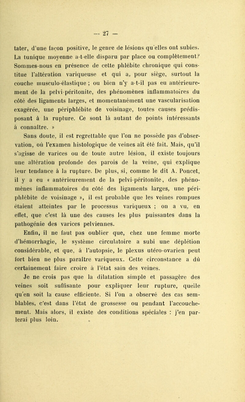 tater, d'une façon positive, le genre de lésions qu'elles ont subies. La tunique moyenne a-t-elle disparu par place ou complètement? Sommes-nous en présence de cette phlébite chronique qui cons- titue l'altération variqueuse et qui a, pour siège, surtout la couche musculo-élastique ; ou bien n'y a-t-il pas eu antérieure- ment de la pelvi-péritonite, des phénomènes inflammatoires du côté des ligaments larges, et momentanément une vascularisation exagérée, une périphlébite de voisinage, toutes causes prédis- posant à la rupture. Ce sont là autant de points intéressants à connaître. » Sans doute, il est regrettable que l'on ne possède pas d'obser- vation, où l'examen histologique de veines ait été fait. Mais, qu'il s'agisse de varices ou de toute autre lésion, il existe toujours une altération profonde des parois de la veine, qui explique leur tendance à la rupture. De plus, si, comme le dit A. Poncet, il y a eu « antérieurement de la pelvi-péritonite, des phéno- mènes inflammatoires du côté des ligaments larges^ une péri- phlébite de voisinage », il est probable que les veines rompues étaient atteintes par le processus variqueux ; on a vu, en effet, que c'est là une des causes les plus puissantes dans la pathogénie des varices pelviennes. Enfin, il ne faut pas oublier que, chez une femme morte d'hémorrhagie, le système circulatoire a subi une déplétion considérable, et que, à l'autopsie, le plexus utéro-ovarien peut fort bien ne plus paraître variqueux. Cette circonstance a dû certainement faire croire à l'état sain des veines. Je ne crois pas que la dilatation simple et passagère des veines soit suffisante pour expliquer leur rupture, quelle qu'en soit la cause efficiente. Si l'on a observé des cas sem- blables, c'est dans l'état de grossesse ou pendant l'accouche- ment. Mais alors, il existe des conditions spéciales : j'en par- lerai plus loin.