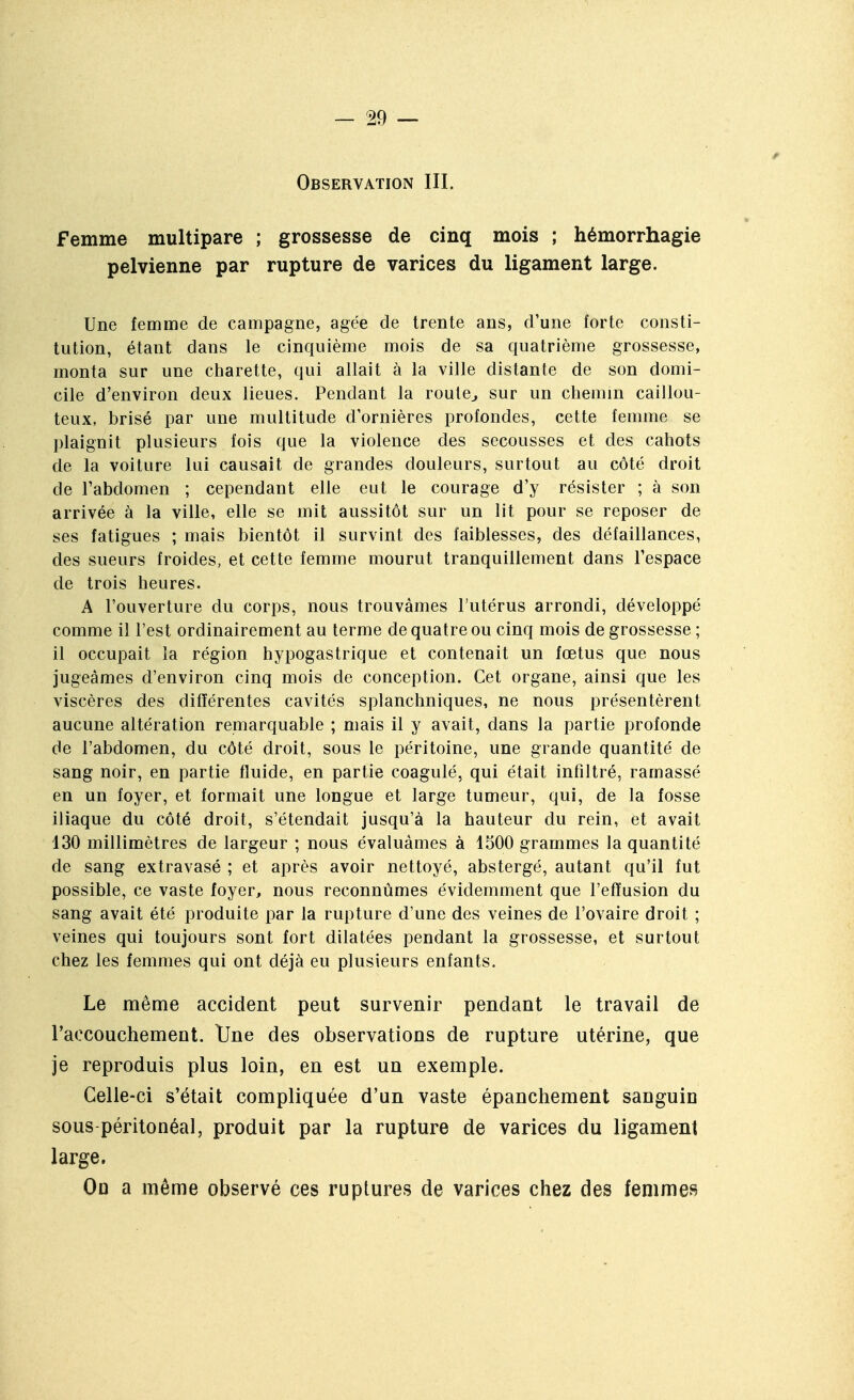 Observation III. Femme multipare ; grossesse de cinq mois ; hémorrhagie pelvienne par rupture de varices du ligament large. Une femme de campagne, âgée de trente ans, d'une forte consti- tution, étant dans le cinquième mois de sa quatrième grossesse, monta sur une charette, qui allait à la ville distante de son domi- cile d'environ deux lieues. Pendant la route^ sur un chemin caillou- teux, brisé par une multitude d'ornières profondes, cette fennne se plaignit plusieurs fois que la violence des secousses et des cahots de la voiture lui causait de grandes douleurs, surtout au côté droit de l'abdomen ; cependant elle eut le courage d'y résister ; à son arrivée à la ville, elle se mit aussitôt sur un lit pour se reposer de ses fatigues ; mais bientôt il survint des faiblesses, des défaillances, des sueurs froides, et cette femme mourut tranquillement dans l'espace de trois heures. A l'ouverture du corps, nous trouvâmes l'utérus arrondi, développé comme il l'est ordinairement au terme de quatre ou cinq mois de grossesse ; il occupait la région hypogastrique et contenait un fœtus que nous jugeâmes d'environ cinq mois de conception. Cet organe, ainsi que les viscères des différentes cavités splanchniques, ne nous présentèrent aucune altération remarquable ; mais il y avait, dans la partie profonde de l'abdomen, du côté droit, sous le péritoine, une grande quantité de sang noir, en partie fluide, en partie coagulé, qui était infiltré, ramassé en un foyer, et formait une longue et large tumeur, qui, de la fosse iliaque du côté droit, s'étendait jusqu'à la hauteur du rein, et avait 130 millimètres de largeur ; nous évaluâmes à 1300 grammes la quantité de sang extravasé ; et après avoir nettoyé, abstergé, autant qu'il fut possible, ce vaste foyer, nous reconnûmes évidemment que l'effusion du sang avait été produite par la rupture d'une des veines de l'ovaire droit ; veines qui toujours sont fort dilatées pendant la grossesse, et surtout chez les femmes qui ont déjà eu plusieurs enfants. Le même accident peut survenir pendant le travail de raccouchement. tfne des observations de rupture utérine, que je reproduis plus loin, en est un exemple. Celle-ci s'était compliquée d'un vaste épanchement sanguin sous péritonéal, produit par la rupture de varices du ligament large. On a même observé ces ruptures de varices chez des femmes