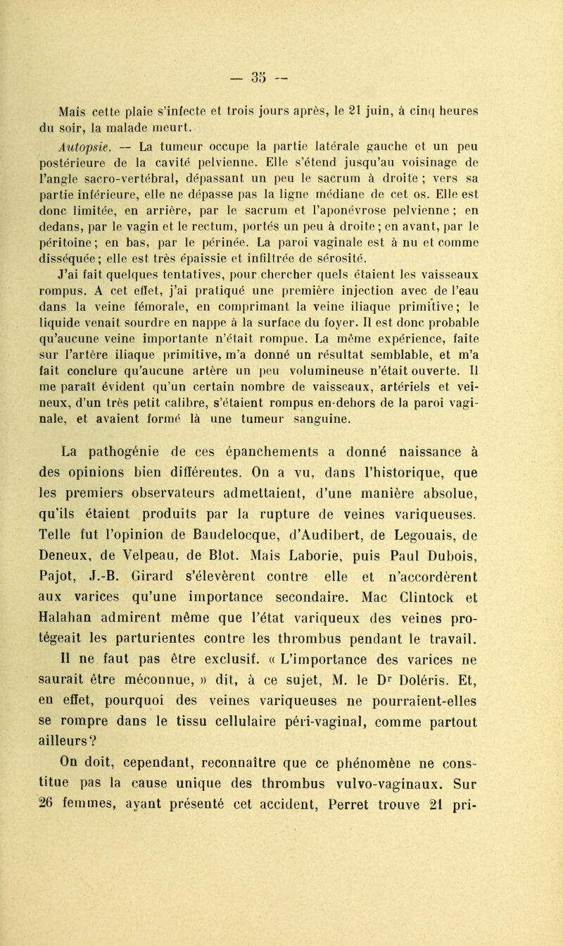 Mais cette plaie s'infecte et trois jours après, le 21 juin, à cinq heures du soir, la malade meurt. Autopsie. — La tumeur occupe la partie latérale gauche et un peu postérieure de la cavité pelvienne. Elle s'étend jusqu'au voisinage de l'angle sacro-vertébral, dépassant un peu le sacrum à droite ; vers sa partie inférieure, elle ne dépasse pas la ligne médiane de cet os. Elle est donc limitée, en arrière, par le sacrum et l'aponévrose pelvienne ; en dedans, par le vagin et le rectum, portés un peu à droite ; en avant, par le péritoine; en bas, par le périnée. La paroi vaginale est à nu et comme disséquée; elle est très épaissie et infiltrée de sérosité. J'ai fait quelques tentatives, pour chercher quels étaient les vaisseaux rompus. A cet effet, j'ai pratiqué une première injection avec de l'eau dans la veine fémorale, en comprimant la veine iliaque primitive; le liquide venait sourdre en nappe à la surface du foyer. Il est donc probable qu'aucune veine importante n'était rompue. La même expérience, faite sur l'artère iliaque primitive, m'a donné un résultat semblable, et m'a fait conclure qu'aucune artère un peu volumineuse n'était ouverte. Il me paraît évident qu'un certain nombre de vaisseaux, artériels et vei- neux, d'un très petit calibre, s'étaient rompus en-dehors de la paroi vagi- nale, et avaient formé là une tumeur sanguine. La pathogénie de ces épanchements a donné naissance à des opinions bien différentes. On a vu, dans l'historique, que les premiers observateurs admettaient, d'une manière absolue, qu'ils étaient produits par la rupture de veines variqueuses. Telle fut l'opinion de Baudelocque, d'Audibert, de Legouais, de Deneux, de Velpeau, de Blot. Mais Laborie, puis Paul Dubois, Pajot, J.-B. Girard s'élevèrent contre elle et n'accordèrent aux varices qu'une importance secondaire. Mac Clintock et Halahan admirent même que l'état variqueux des veines pro- tégeait les parturientes contre les thrombus pendant le travail. Il ne faut pas être exclusif. « L'importance des varices ne saurait être méconnue, » dit, à ce sujet, M. le Doléris. Et, en eflet, pourquoi des veines variqueuses ne pourraient-elles se rompre dans le tissu cellulaire péri-vaginal, comme partout ailleurs ? On doit, cependant, reconnaître que ce phénomène ne cons- titue pas la cause unique des thrombus vulvo-vaginaux. Sur 26 femmes, ayant présenté cet accident, Perret trouve 21 pri-