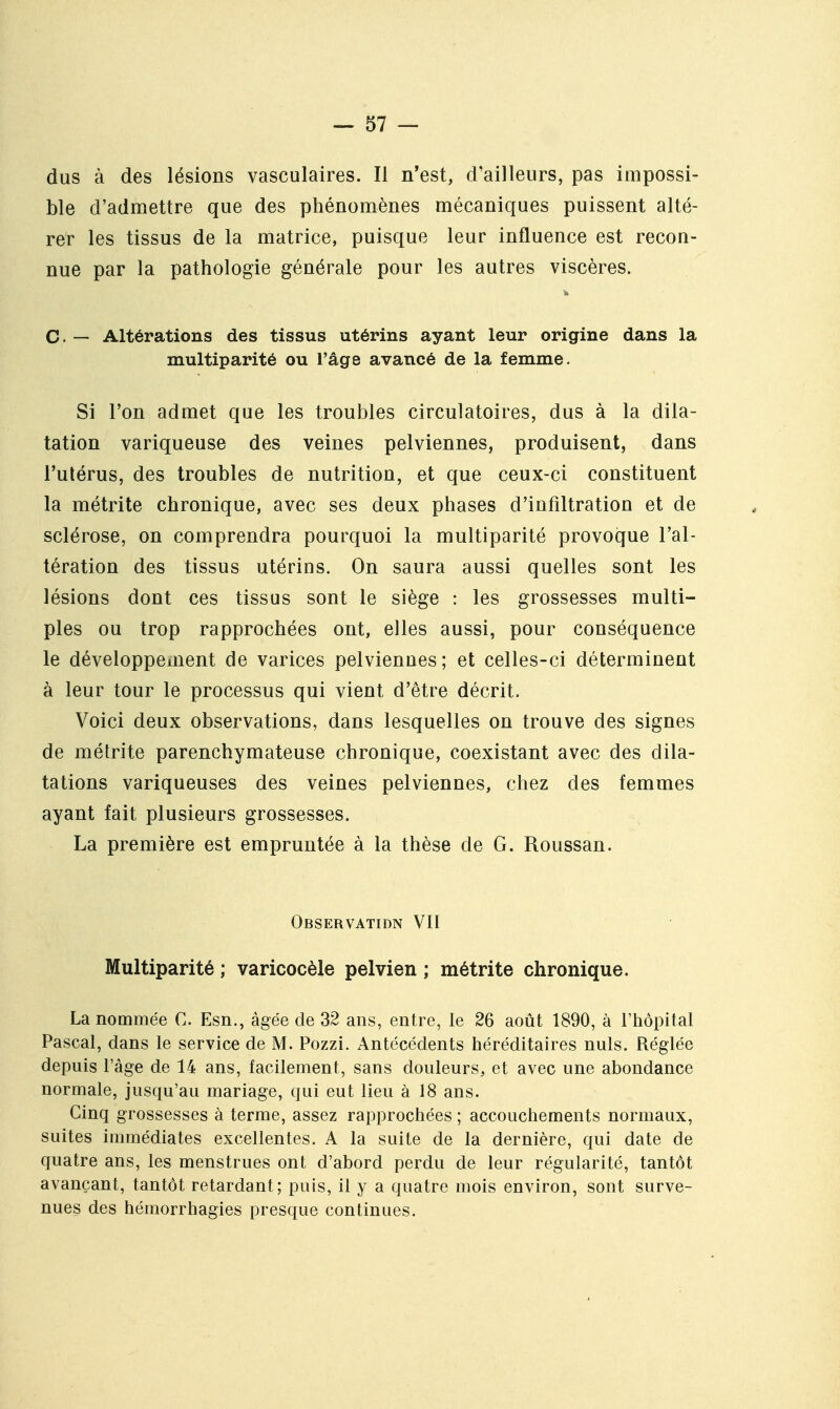 dus à des lésions vasculaires. Il n'est, d'ailleurs, pas impossi- ble d'admettre que des phénomènes mécaniques puissent alté- rer les tissus de la matrice, puisque leur influence est recon- nue par la pathologie générale pour les autres viscères. C. — Altérations des tissus utérins ayant leur origine dans la multiparité ou l'âge avancé de la femme. Si l'on admet que les troubles circulatoires, dus à la dila- tation variqueuse des veines pelviennes, produisent, dans l'utérus, des troubles de nutrition, et que ceux-ci constituent la métrite chronique, avec ses deux phases d'infiltration et de sclérose, on comprendra pourquoi la multiparité provoque l'al- tération des tissus utérins. On saura aussi quelles sont les lésions dont ces tissus sont le siège : les grossesses multi- ples ou trop rapprochées ont, elles aussi, pour conséquence le développement de varices pelviennes; et celles-ci déterminent à leur tour le processus qui vient d'être décrit. Voici deux observations, dans lesquelles on trouve des signes de métrite parenchymateuse chronique, coexistant avec des dila- tations variqueuses des veines pelviennes, chez des femmes ayant fait plusieurs grossesses. La première est empruntée à la thèse de G. Roussan. Observation VII Multiparité ; varicocèle pelvien ; métrite chronique. La nommée C. Esn., âgée de 32 ans, entre, le 26 août 1890, à l'hôpital Pascal, dans le service de M. Pozzi. Antécédents héréditaires nuls. Réglée depuis l'âge de 14 ans, facilement, sans douleurs, et avec une abondance normale, jusqu'au mariage, qui eut lieu à 18 ans. Cinq grossesses à terme, assez rapprochées ; accouchements normaux, suites immédiates excellentes. A la suite de la dernière, qui date de quatre ans, les menstrues ont d'abord perdu de leur régularité, tantôt avançant, tantôt retardant; puis, il y a quatre mois environ, sont surve- nues des hémorrhagies presque continues.