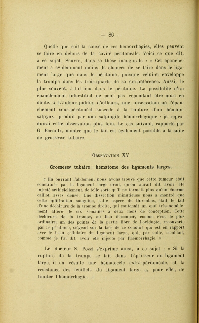 Quelle que soit la cause de ces hémorrhagies, elles peuvent se faire en dehors de la cavité péritonéale. Voici ce que dit, à ce sujet, Seuvre, dans sa thèse inaugurale : « Cet épanche- ment a évidemment moins de chances de se faire dans le liga- ment large que dans le péritoine, puisque celui-ci enveloppe la trompe dans les trois-quarts de sa circonférence. Aussi, le plus souvent, a-t-il lieu dans le péritoine. La possibilité d'un épanchement interstitiel ne peut pas cependant être mise en doute. » L'auteur publie, d'ailleurs, une observation où l'épan- chement sous-péritonéal succède à la rupture d'un hémato- salpynx, produit par une salpingite hémorrhagique : je repro- duirai cette observation plus loin. Le cas suivant, rapporté par G. Bernutz, montre que le fait est également possible à la suite de grossesse tubaire. Observation XV Grossesse tubaire ; hématome des ligaments larges. « En ouvrant l'abdomen, nous avons trouvé que cette tumeur était constituée par le ligament large droit, qu'on aurait dit avoir été injecté artificiellement, de telle sorte qu'il ne formait plus qu'un énorme caillot assez dense. Une dissection minutieuse nous a montré que cette i\|ifiltration sanguine, cette espèce de thrombus, était le fait d'une déchirure de la trompe droite, qui contenait un œuf très-notable- ment altéré de six semaines à deux mois de conception. Cette déchirure de la trompe, au lieu d'occuper, comme c'est le plus ordinaire, un des points de la partie libre de l'oviducte, recouverte par le péritoine, siégeait sur la face de ce conduit qui est en rapport avec le tissu cellulaire du ligament large, qui, par suite, semblait, comme je l'ai dit, avoir été injecté par l'hémorrhagie. » Le docteur S. Pozzi s'exprime ainsi, à ce sujet : « Si la rupture de la trompe se fait dans l'épaisseur du ligament large, il en résulte une hématocèle extra-péritonéale, et la résistance des feuillets du ligament large a, pour effet, de limiter l'hémorrhagie. »