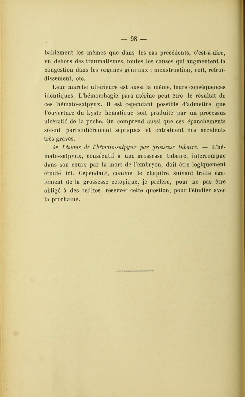 bablement les mêmes que dans les cas précédents, c'est-à-dire, en dehors des traumatismes, toutes les causes qui augmentent la congestion dans les organes génitaux : menstruation, coït, refroi- dissement, etc. Leur marche ultérieure est aussi la même, leurs conséquences identiques. L'hémorrhagie para-utérine peut être le résultat de ces hémato-salpynx. Il est cependant possible d'admettre que l'ouverture du kyste hématique soit produite par un processus ulcératif de la poche. On comprend aussi que ces épanchements soient particulièrement septiques et entraînent des accidents très-graves. 40 Lésions de Vhémato-salpynx par grossesse tubaire. — L'hé- mato-salpynx, consécutif à une grossesse tubaire, interrompue dans son cours par la mort de l'embryon, doit être logiquement étudié ici. Cependant, comme le chapitre suivant traite éga- lement de la grossesse ectopique, je préfère, pour ne pas être obligé à des redites réserver cette question, pour l'étudier avec la prochaine.