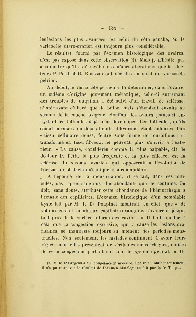 les lésions les plus avancées, est celui du côté gauche, où le varicocèle utéro-ovarien est toujours plus considérable. Le résultat, fourni par l'examen histologique des ovaires, n'est pas exposé dans cette observation (1). Mais je n'hésite pas à admettre qu'il a dû révéler ces mêmes altérations, que les doc- teurs P. Petit et G. Roussan ont décrites au sujet du varicocèle pelvien. Au début, le varicocèle pelvien a dû déterminer, dans Tovaire, un œdème d'origine purement mécanique; celui ci entraînant des troubles de nutption, a été suivi d'un travail de sclérose, n'intéressant d'abord que le bulbe, mais s'étendant ensuite au stroma de la couche ovigène, étouffant les ovules jeunes et en- kystant les follicules déjà bien développés. Ces follicules, qu'ils soient normaux ou déjà atteints d'hydrops, étant entourés d'un (( tissu cellulaire dense, feutré sous forme de tourbillons )) et transformé en tissu fibreux, ne peuvent plus s'ouvrir à l'exté- rieur. (( La cause, considérée comme la plus palpable, dit le docteur P. Petit, la plus fréquente et la plus efficace, est la sclérose du stroma ovarien, qui opposerait à l'évolution de l'ovisac un obstacle mécanique insurmontable». ^ A l'époque de la menstruation, il se fait, dans ces folli- cules, des raptus sanguins plus abondants que de coutume. On doit, sans doute, attribuer cette abondance de l'hémorrhagie à l'ectasie des capillaires. L'examen histologique d'un semblable kyste fait par M. le PoUpinel montrait, en effet, que (( de volumineux et nombreux capillaires sanguins s'avancent jusque tout près de la surface interne des cavités. » Il faut ajouter à cela que la congestion excessive, qui a causé les lésions ova- riennes, se manifeste toujours au moment des périodes mens- truelles. Non seulement, les malades continuent à avoir leurs règles, mais elles présentent de véritables métrorrhagies, indices de cette congestion portant sur tout le système génital. « Un (1) M. le D'Largeau a eu l'obligeance de m'écrire, à ce sujet. Malheureusement, il n'a pu retrouver le résultat de l'examen histologique fait par le D' Toupet.