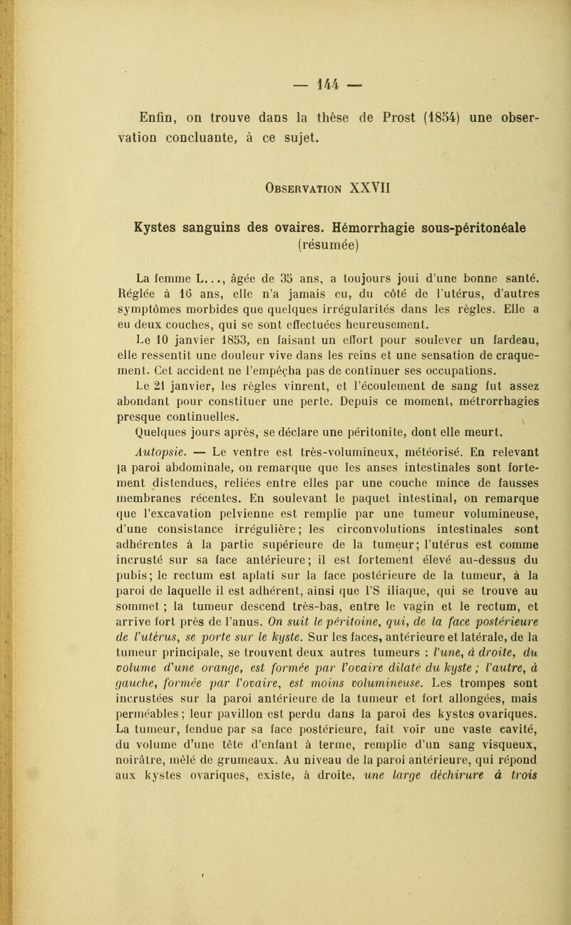 Enfin, on trouve dans la thèse de Prost (1854) une obser- vation concluante, à ce sujet. Observation XXVII Kystes sanguins des ovaires. Hémorrhagie sous-péritonéale (résumée) La femme L..., âgée de 35 ans, a toujours joui d'une bonne santé. Réglée à 16 ans, elle n'a jamais eu, du côté de l'utérus, d'autres symptômes morbides que quelques irrégularités dans les règles. Elle a eu deux couches, qui se sont effectuées heureusement. Le 10 janvier 1853, en faisant un effort pour soulever un fardeau, elle ressentit une douleur vive dans les reins et une sensation de craque- ment. Cet accident ne l'empêçha pas de continuer ses occupations. Le 21 janvier, les règles vinrent, et l'écoulement de sang fut assez abondant pour constituer une perte. Depuis ce moment, métrorrhagies presque continuelles. ^ Quelques jours après, se déclare une péritonite, dont elle meurt. Autopsie. — Le ventre est très-volumineux, météorisé. En relevant la paroi abdominale, on remarque que les anses intestinales sont forte- ment distendues, reliées entre elles par une couche mince de fausses membranes récentes. En soulevant le paquet intestinal, on remarque que l'excavation pelvienne est remplie par une tumeur volumineuse, d'une consistance irrégulière ; les circonvolutions intestinales sont adhérentes à la partie supérieure de la tumeur; l'utérus est comme incrusté sur sa face antérieure; il est fortement élevé au-dessus du pubis; le rectum est aplati sur la face postérieure de la tumeur, à la paroi de laquelle il est adhérent, ainsi que l'S iliaque, qui se trouve au sommet ; la tumeur descend très-bas, entre le vagin et le rectum, et arrive fort près de l'anus. On suit le péritoine, qui, de la face postérieure de Vutérus, se porte sur le kyste. Sur les faces, antérieure et latérale, de la tumeur principale, se trouvent deux autres tumeurs : Vune, à droite, du volume d'une orange, est formée par Vovaire dilaté du kyste ; Vautre, à gauche, formée par Vovaire, est moins wlumineuse. Les trompes sont incrustées sur la paroi antérieure de la tumeur et fort allongées, mais perméables ; leur pavillon est perdu dans la paroi des kystes ovariques. La tumeur, fendue par sa face postérieure, fait voir une vaste cavité, du volume d'une tête d'enfant à terme, remplie d'un sang visqueux, noirâtre, mêlé de grumeaux. Au niveau de la paroi antérieure, qui répond aux kystes ovariques, existe, à droite, U7ie large déchirure à trois