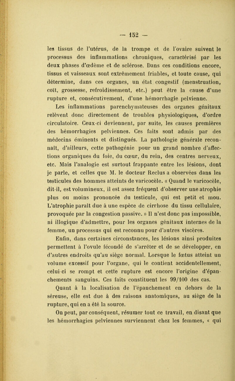 les tissus de l'utérus, de la trompe et de l'ovaire suivent le processus des inflammations chroniques, caractérisé par les deux phases d'œdème et de sclérose. Dans ces conditions encore, tissus et vaisseaux sont extrêmement friables, et toute cause, qui détermine, dans ces organes, un état congestif (menstruation, coït, grossesse, refroidissement, etc.) peut être la cause d'une rupture et, consécutivement, d'une hémorrhagie pelvienne. Les inflammations parenchymateuses des organes génitaux relèvent donc directement de troubles physiologiques, d'ordre circulatoire. Ceux-ci deviennent, par suite, les causes premières des hémorrhagies pelviennes. Ces faits sont admis par des médecins éminents et distingués. La pathologie générale recon- naît, d'ailleurs, cette pathogénie pour un grand nombre d'affec- tions organiques du foie, du cœur, du rein, des centres nerveux, etc. Mais l'analogie est surtout frappante entre les lésions, dont je parle, et celles que M. le docteur Reclus a observées dans les testicules des hommes atteints de varicocèle. « Quand le varicocèle, dit-il, est volumineux, il est assez fréquent d'observer une atrophie plus ou moins prononcée du testicule, qui est petit et mou. L'atrophie paraît due à une espèce de cirrhose du tissu cellulaire, provoquée par la congestion passive. » Il n'est donc pas impossible, ni illogique d'admettre, pour les organes génitaux internes de la femme, un processus qui est reconnu pour d'autres viscères. Enfin, dans certaines circonstances, les lésions ainsi produites permettent à l'ovule fécondé de s'arrêter et de se développer, en d'autres endroits qu'au siège normal. Lorsque le fœtus atteint un volume excessif pour l'organe, qui le contient accidentellement, celui-ci se rompt et cette rupture est encore l'origine d'épan- chements sanguins. Ces faits constituent les 99/100 des cas. Quant à la localisation de l'épanchement en dehors de la séreuse, elle est due à des raisons anatomiques, au siège de la rupture, qui en a été la source. On peut, par conséquent, résumer tout ce travail, en disant que les hémorrhagies pelviennes surviennent chez les femmes, « qui