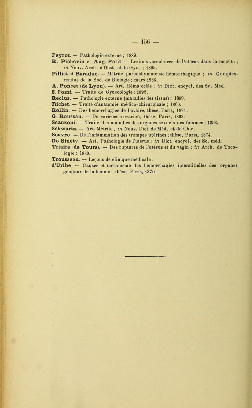 Peyrot. — Pathologié externe ; 1889. R. Pichevin et Aug. Petit —Lésions vasculaires de l'utérus dans la méirite ; in Nouv. Arch. d'Obst. et de Gyn. ; 1895. Pilliet et Baraduc. — Mètrite parenchymateuse hémorrhagique ; in Comptes- rendus de la Soc. de Biologie ; mars 1986. A. Poncet (de Lyon). — Art. Hématocèle ; in Dict, encycl. des Se. Méd. S. Pozzi.— Traité de Gynécologie; 1892, Reclus. — Pathologie externe (maladies des tissus) ; 1889. Richet. — Traité d'anatomie médico-chirurgicale ; 1860. Rollin. — Des hémorrhagies de l'ovaire, thèse, Paris, 1891. G. Roussan. — Du varicooèle ovarien, thèse, Paris, 1892. Scanzonî. — Traité des maladies des organes sexuels des femmes ; 1858. Schwartz. — Art. Métrite , in Nouv. Dict. de Méd. et de Chir. Seuvre — De l'inflammation des trompes utérines ; thèse, Paris, 1874. De Sinéty. — Art. Pathologie de l'utérus ; in Dict. encycl. dds Se. méd. Triaire (de Tours). — Des ruptures de l'utérus et du vagin ; in Arch. de Toco- logie; 1880. Trousseau. — Leçons de clinique médicale. d'Uribe. — Causes et mécanisme des hémorrhagies interstitielles des organes génitaux de la femme ; thèse, Paris, 1876,