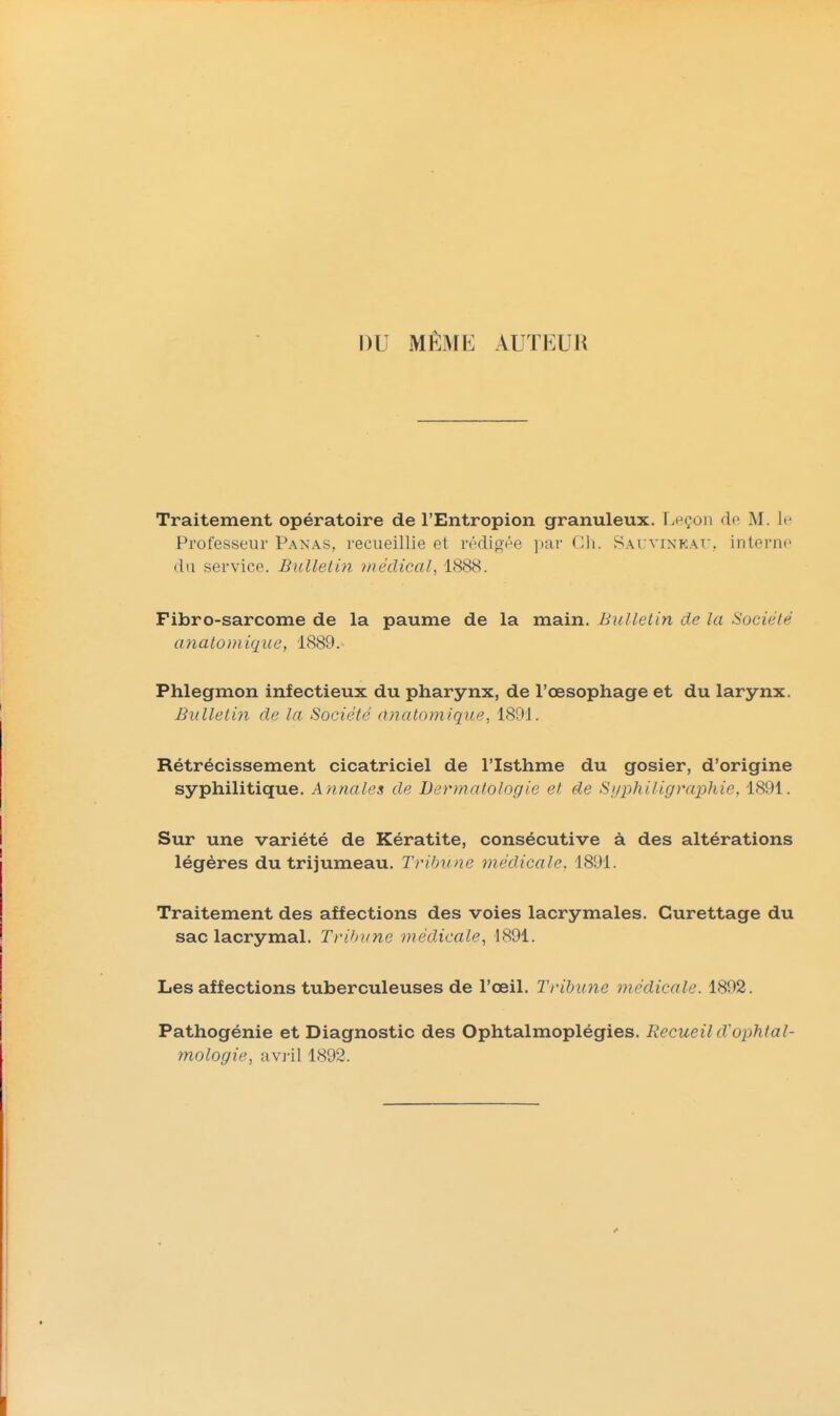 nu MÊMfc: AUTEUR Traitement opératoire de l'Entropion granuleux. Leçon de M. le Professeur Panas, recueillie et rédigée ]iar Cli. Sai vinkat, interne du service. Bulletin viéclical, 1888. Fibro-sarcome de la paume de la main. Bulletin de la Société miatoniiqiie, 1889. Phlegmon infectieux du pharynx, de l'œsophage et du larynx. Bulletin de la Société dnalomique, 1891. Rétrécissement cicatriciel de l'Isthme du gosier, d'origine syphilitique. Annales de Dermatologie et de Siji^hiligvaphie, 1891. Sur une variété de Kératite, consécutive à des altérations légères du trijumeau. Tritmne médicale, 1891. Traitement des affections des voies lacrymales. Curettage du sac lacrymal. Trihi/ne médicale^ 1891. Les affections tuberculeuses de l'oeil. Tribune médicale. 1892. Pathogénie et Diagnostic des Ophtalmoplégies. Recueil d'ophtal- mologie, avril 1892.