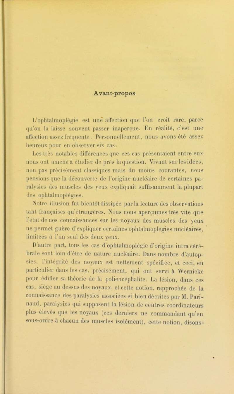 Avant-propos L'ophtalraoplégie est une affection que l'on croit rare, parce qu'on la laisse souvent passer inaperçue. En réalité, c'est une affection assez fréquente. Personnellement, nous avons été assez heureux pour en observer six cas. Les très notables différences que ces cas présentaient entre eux nous ont amené à étudier de près la question. Vivant sur les idées, non pas précisément classiques mais du moins courantes, nous pensions que la découverte de l'origine nucléaire de certaines pa- ralysies des muscles des yeux expliquait suffisamment la plupart des oplilalmoplégies. Notre illusion fut bientôt dissipée par la lecture des observations tant françaises qu'étrangères. Nous nous aperçûmes très vite que l'état de nos connaissances sur les noyaux des muscles des yeux ne permet guère d'expliquer certaines oplilalmoplégies nucléaires, limitées à l'uri seul des deux yeux. D'autre part, tous les cas d'ophtalmoplégie d'origine intra céré- brale sont loin d'être de nature nucléaire. Dans nombre d'autop- sies, l'intégrité des noyaux est nettement spécifiée, et ceci, en particulier dans les cas, précisément, qui ont servi à Wernicke pour édifier sa théorie de la poliencéplialite. La lésion, dans ces cas, siège au dessus des noyaux, et cette notion, rapprochée de la connaissance des paralysies associées si bien décrites par M. Pari- naud, paralysies qui supposent la lésion de centres coordinateurs plus élevés que les noyaux (ces derniers ne commandant qu'en sous-ordre à chacun des muscles isolément), cette notion, disons-